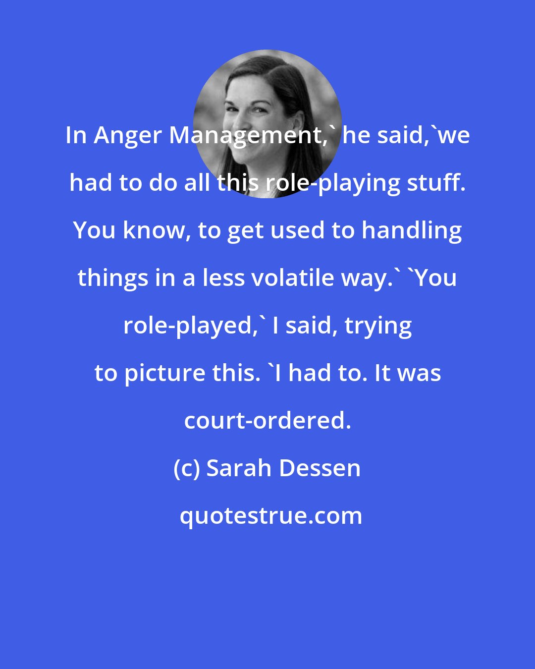 Sarah Dessen: In Anger Management,' he said,'we had to do all this role-playing stuff. You know, to get used to handling things in a less volatile way.' 'You role-played,' I said, trying to picture this. 'I had to. It was court-ordered.