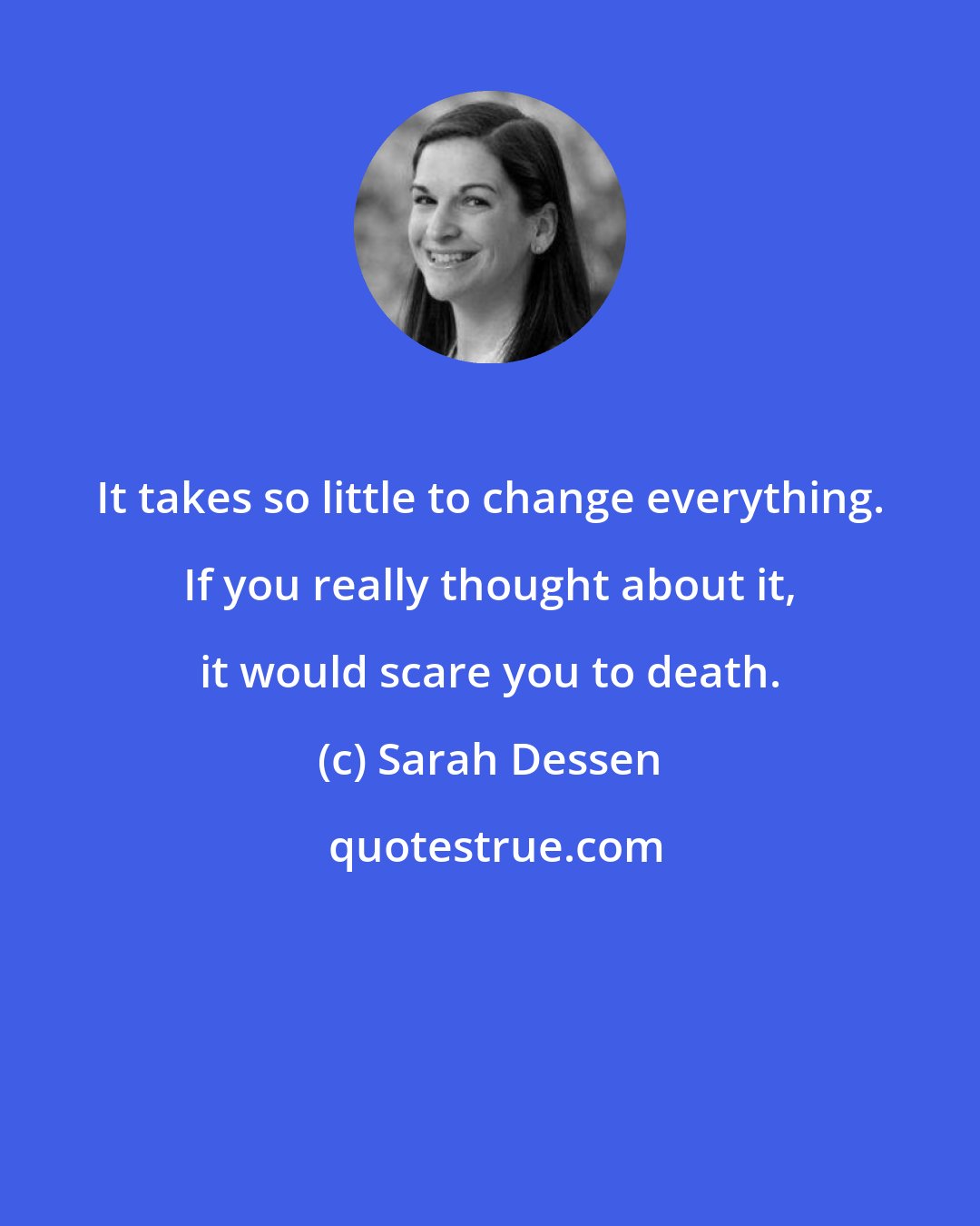 Sarah Dessen: It takes so little to change everything. If you really thought about it, it would scare you to death.