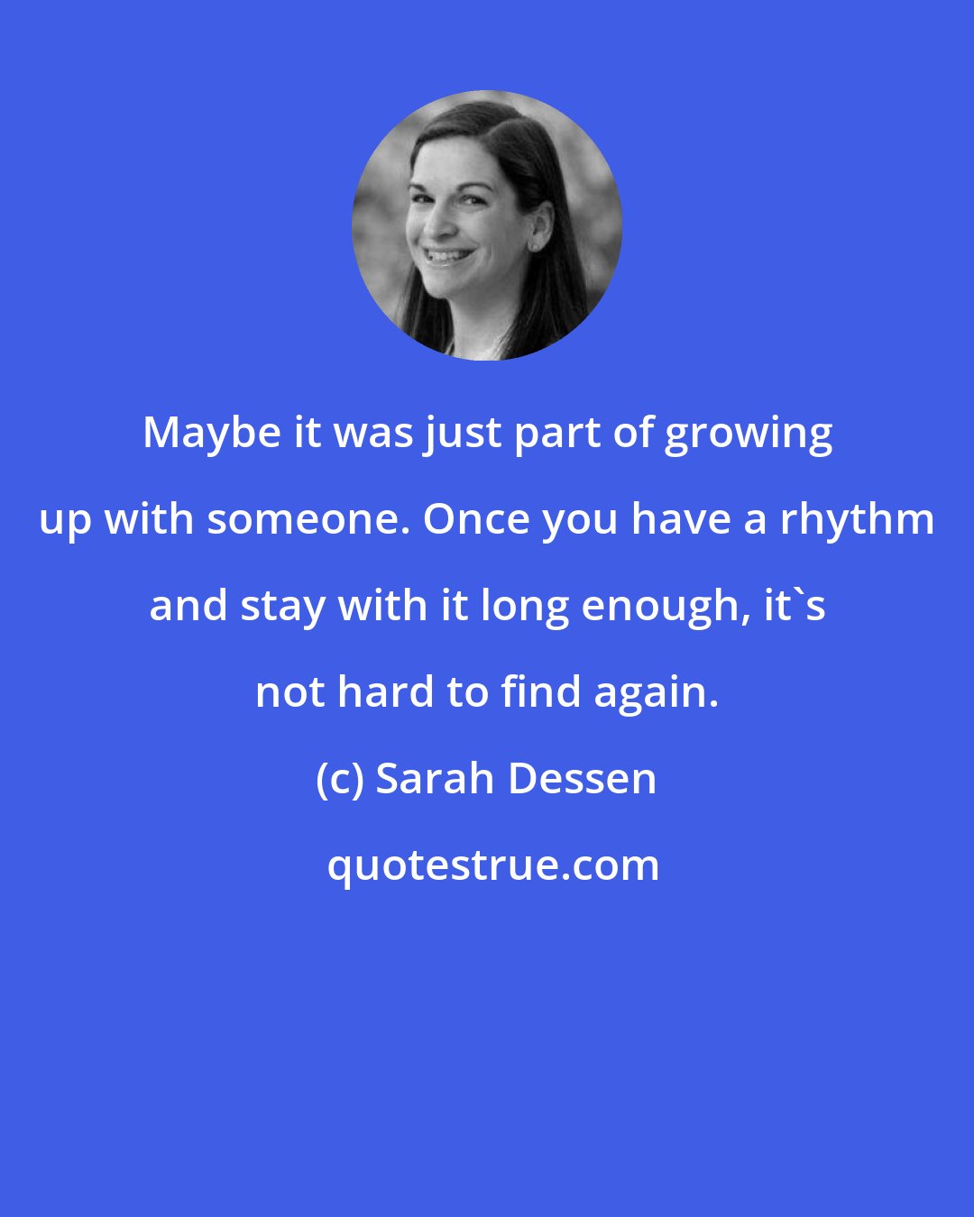 Sarah Dessen: Maybe it was just part of growing up with someone. Once you have a rhythm and stay with it long enough, it's not hard to find again.