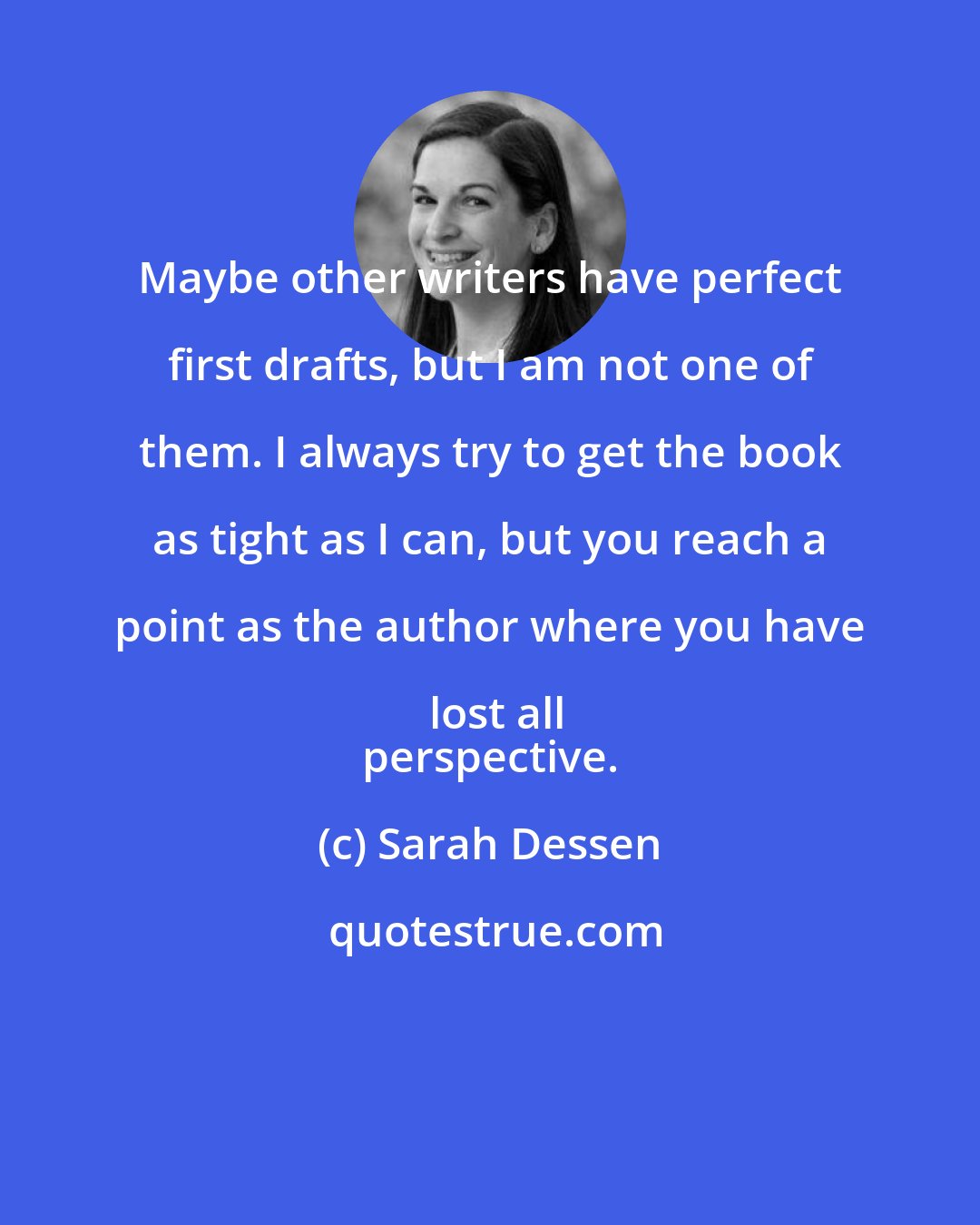 Sarah Dessen: Maybe other writers have perfect first drafts, but I am not one of them. I always try to get the book as tight as I can, but you reach a point as the author where you have lost all
 perspective.