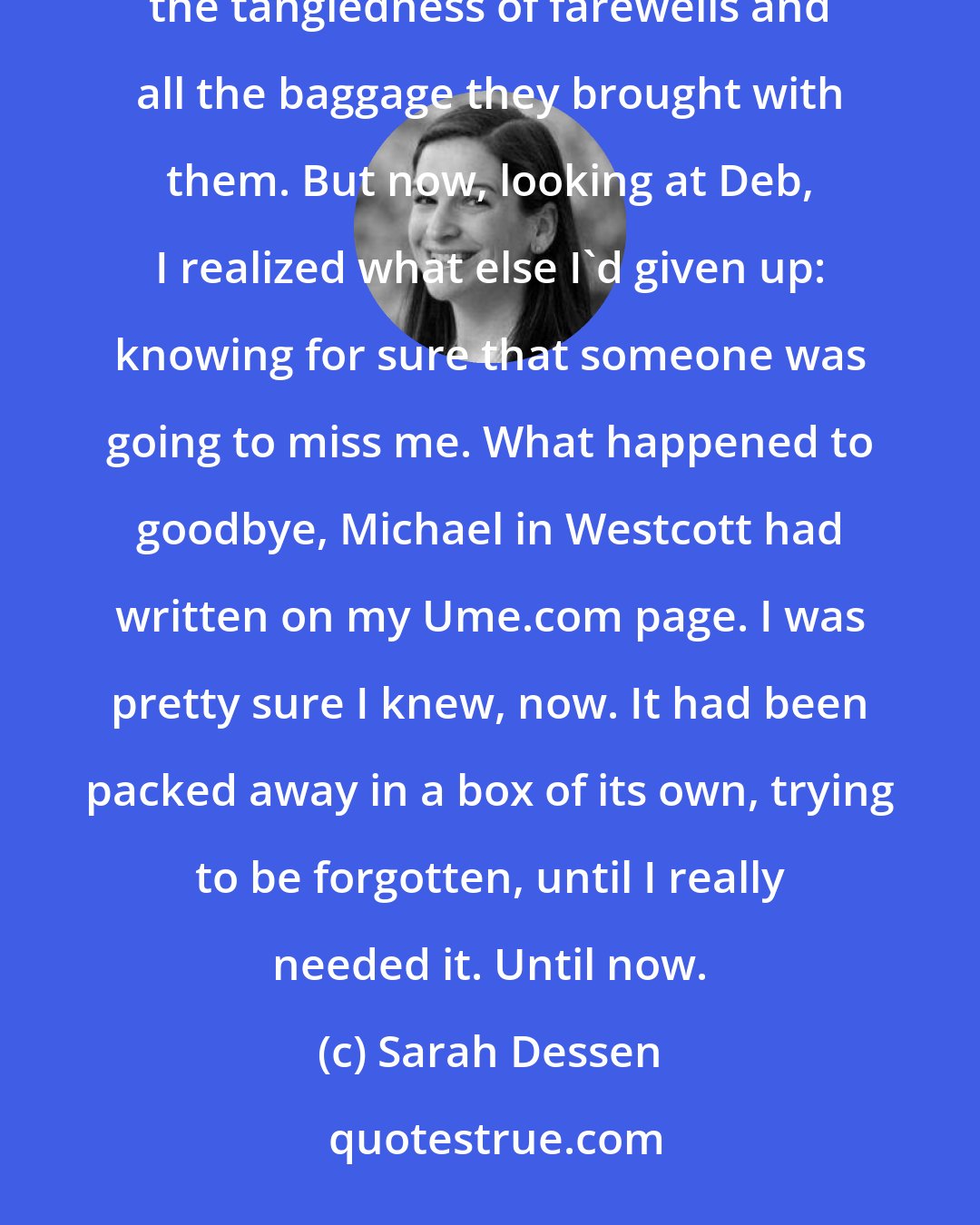 Sarah Dessen: She was so emotional, on the verge of tears. This was what I'd wanted to prevent with all those quick disappearances, the tangledness of farewells and all the baggage they brought with them. But now, looking at Deb, I realized what else I'd given up: knowing for sure that someone was going to miss me. What happened to goodbye, Michael in Westcott had written on my Ume.com page. I was pretty sure I knew, now. It had been packed away in a box of its own, trying to be forgotten, until I really needed it. Until now.