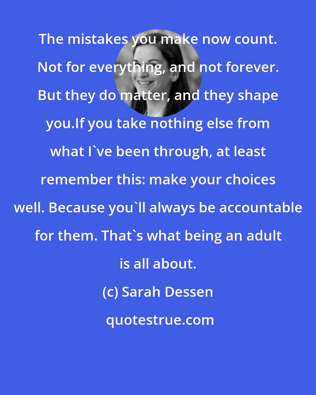 Sarah Dessen: The mistakes you make now count. Not for everything, and not forever. But they do matter, and they shape you.If you take nothing else from what I've been through, at least remember this: make your choices well. Because you'll always be accountable for them. That's what being an adult is all about.