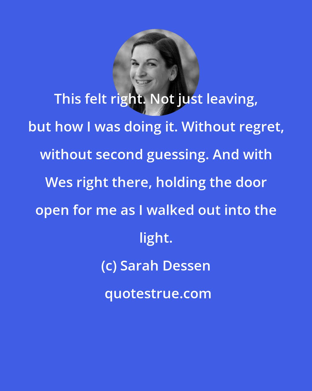 Sarah Dessen: This felt right. Not just leaving, but how I was doing it. Without regret, without second guessing. And with Wes right there, holding the door open for me as I walked out into the light.