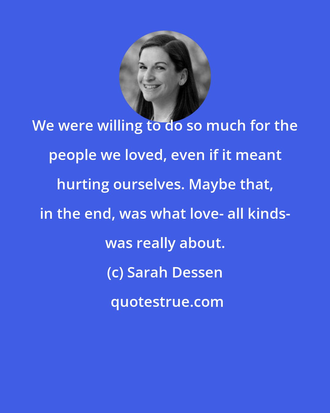 Sarah Dessen: We were willing to do so much for the people we loved, even if it meant hurting ourselves. Maybe that, in the end, was what love- all kinds- was really about.