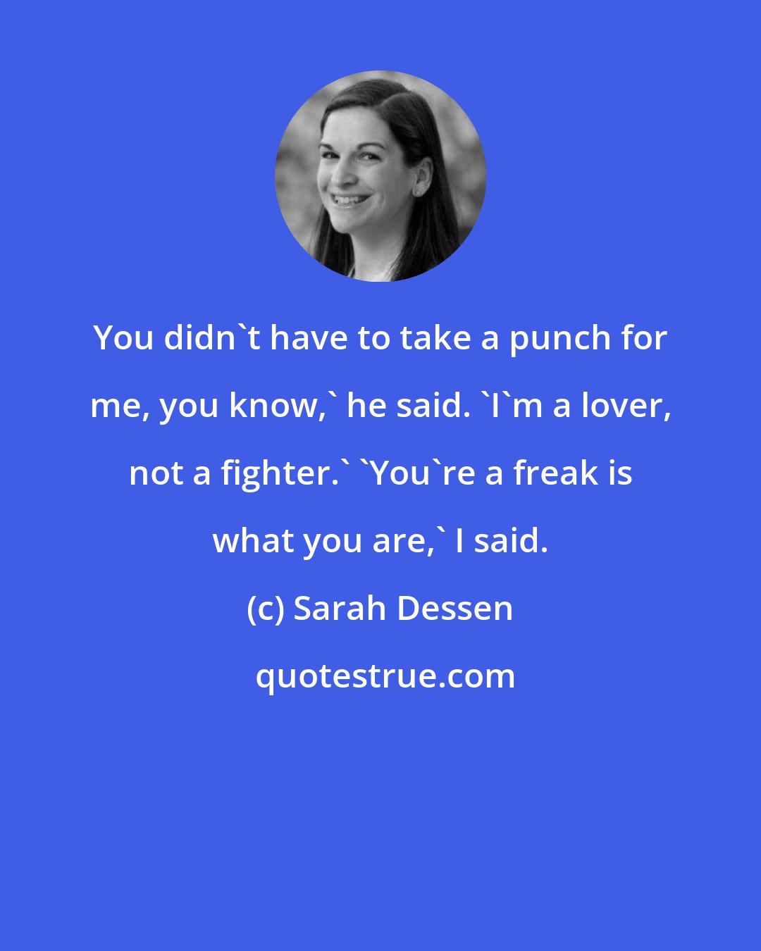 Sarah Dessen: You didn't have to take a punch for me, you know,' he said. 'I'm a lover, not a fighter.' 'You're a freak is what you are,' I said.