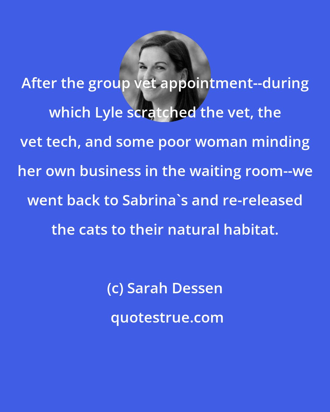 Sarah Dessen: After the group vet appointment--during which Lyle scratched the vet, the vet tech, and some poor woman minding her own business in the waiting room--we went back to Sabrina's and re-released the cats to their natural habitat.