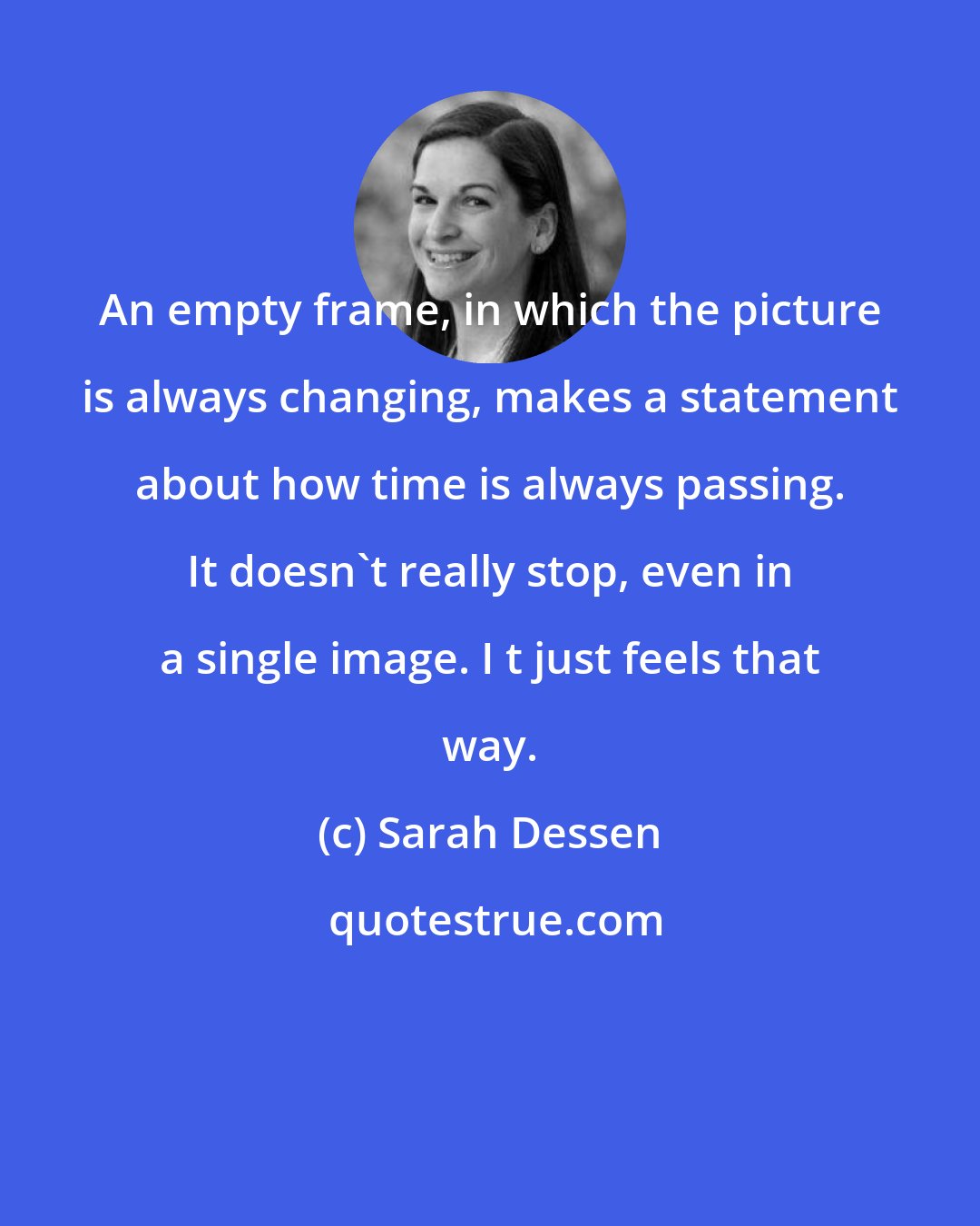 Sarah Dessen: An empty frame, in which the picture is always changing, makes a statement about how time is always passing. It doesn't really stop, even in a single image. I t just feels that way.