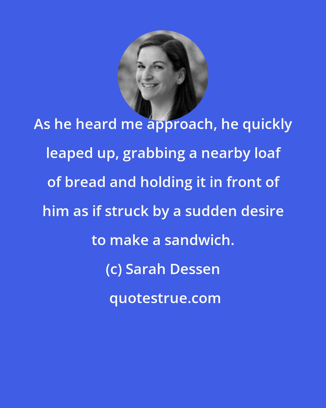 Sarah Dessen: As he heard me approach, he quickly leaped up, grabbing a nearby loaf of bread and holding it in front of him as if struck by a sudden desire to make a sandwich.