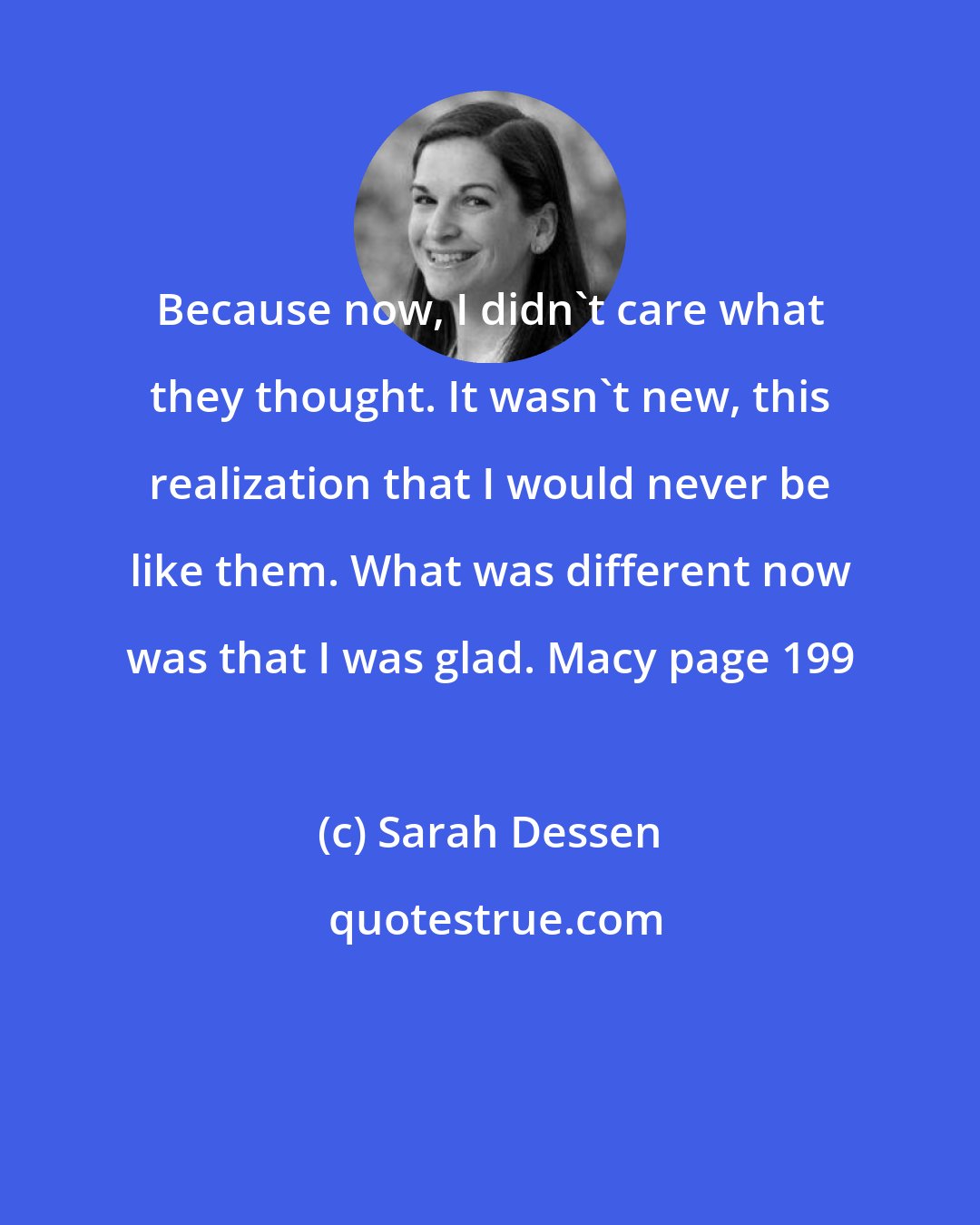 Sarah Dessen: Because now, I didn't care what they thought. It wasn't new, this realization that I would never be like them. What was different now was that I was glad. Macy page 199