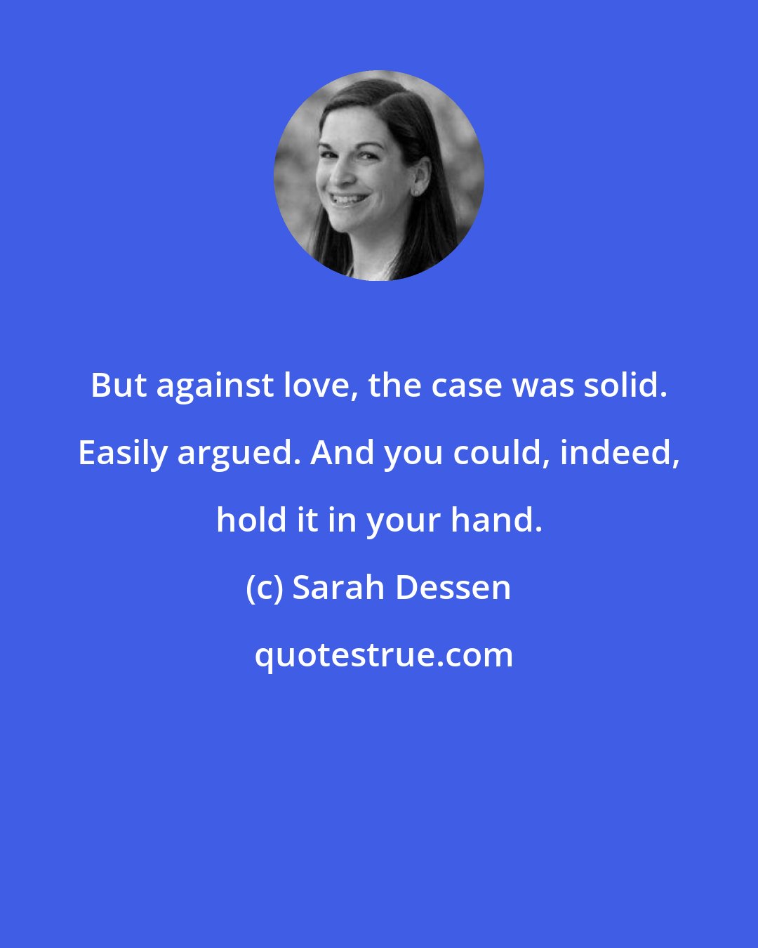 Sarah Dessen: But against love, the case was solid. Easily argued. And you could, indeed, hold it in your hand.