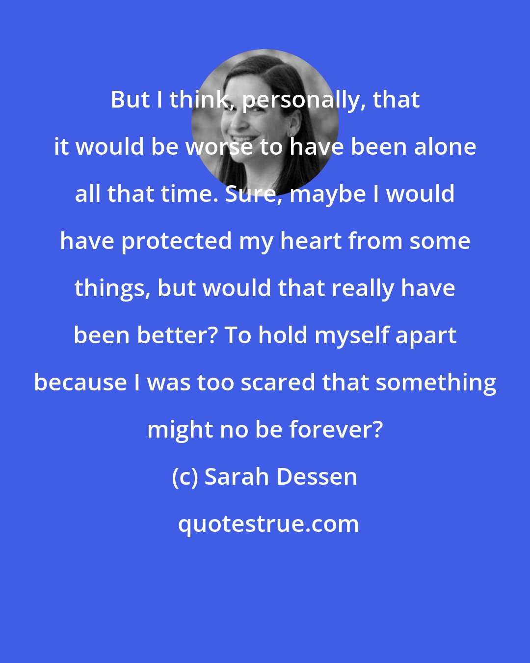 Sarah Dessen: But I think, personally, that it would be worse to have been alone all that time. Sure, maybe I would have protected my heart from some things, but would that really have been better? To hold myself apart because I was too scared that something might no be forever?