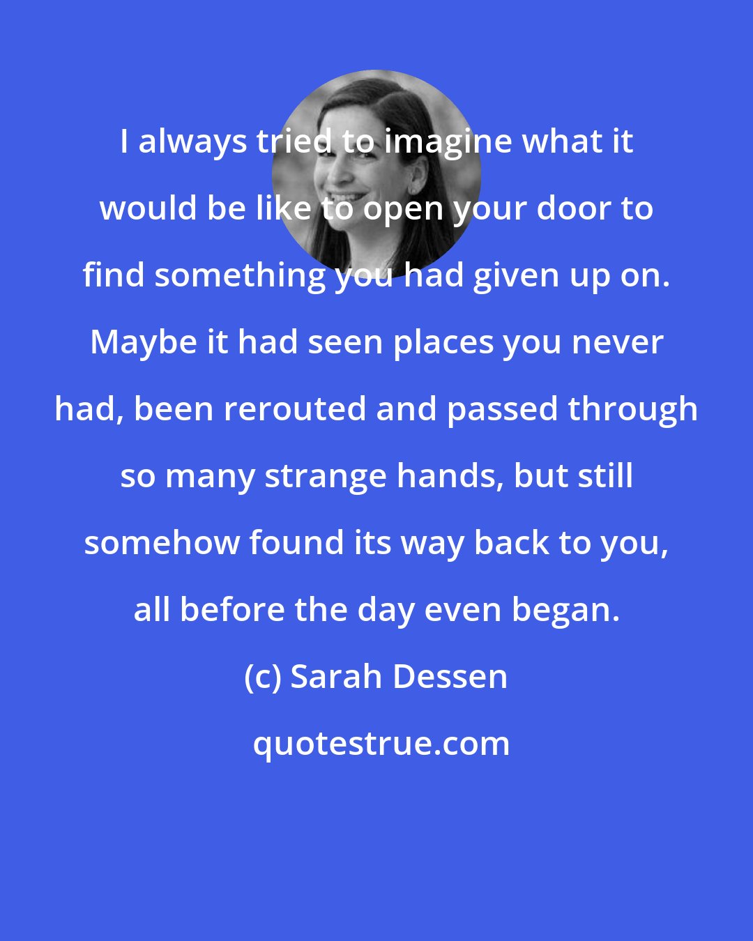 Sarah Dessen: I always tried to imagine what it would be like to open your door to find something you had given up on. Maybe it had seen places you never had, been rerouted and passed through so many strange hands, but still somehow found its way back to you, all before the day even began.