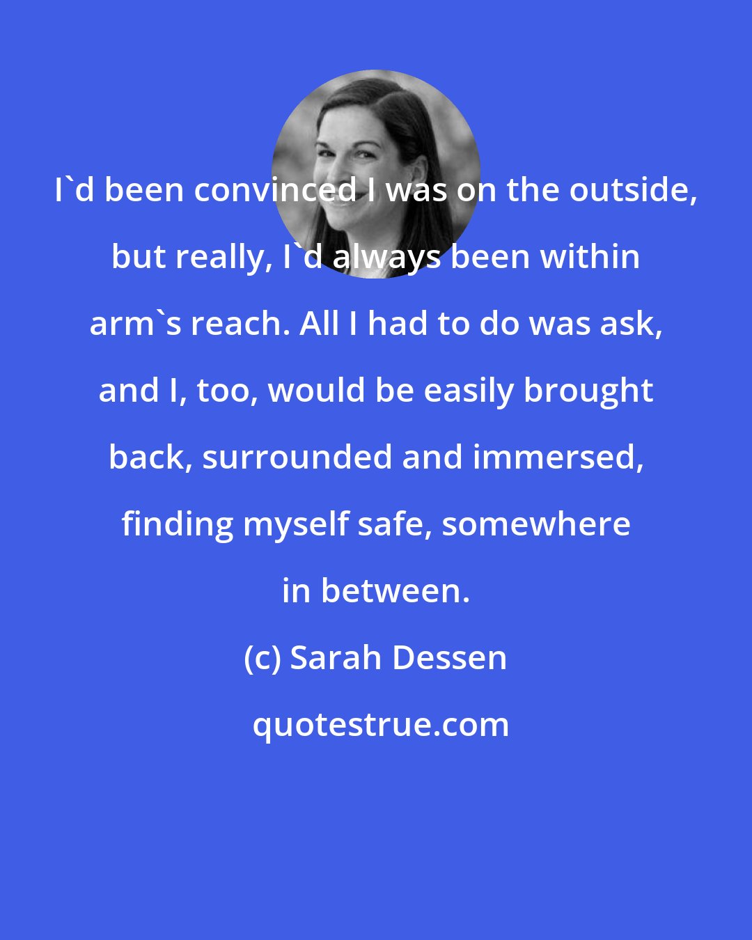 Sarah Dessen: I'd been convinced I was on the outside, but really, I'd always been within arm's reach. All I had to do was ask, and I, too, would be easily brought back, surrounded and immersed, finding myself safe, somewhere in between.