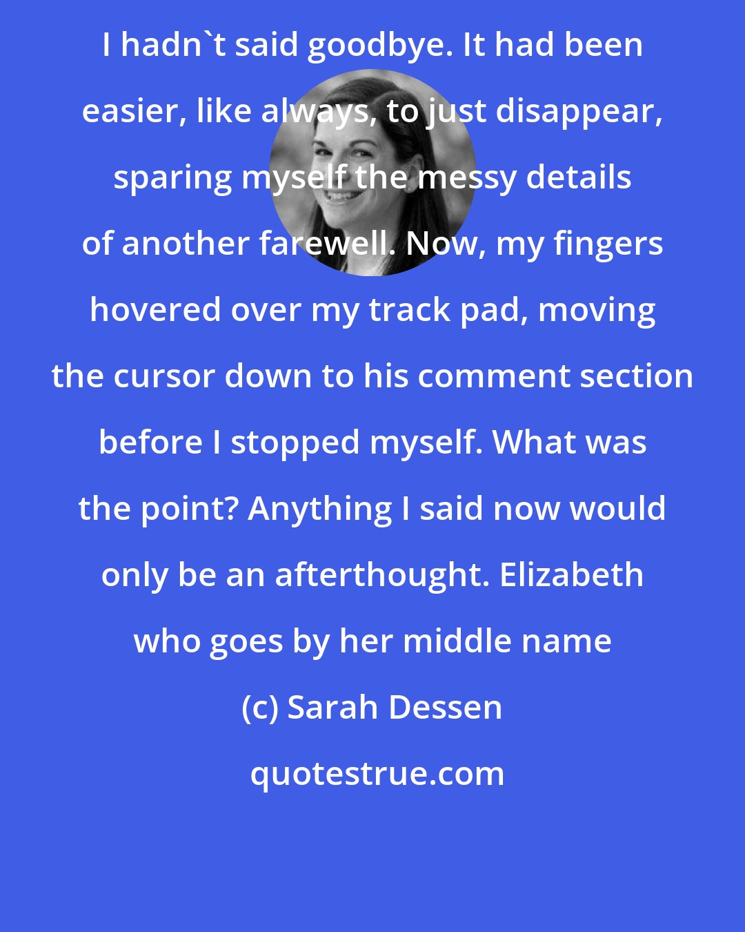 Sarah Dessen: I hadn't said goodbye. It had been easier, like always, to just disappear, sparing myself the messy details of another farewell. Now, my fingers hovered over my track pad, moving the cursor down to his comment section before I stopped myself. What was the point? Anything I said now would only be an afterthought. Elizabeth who goes by her middle name