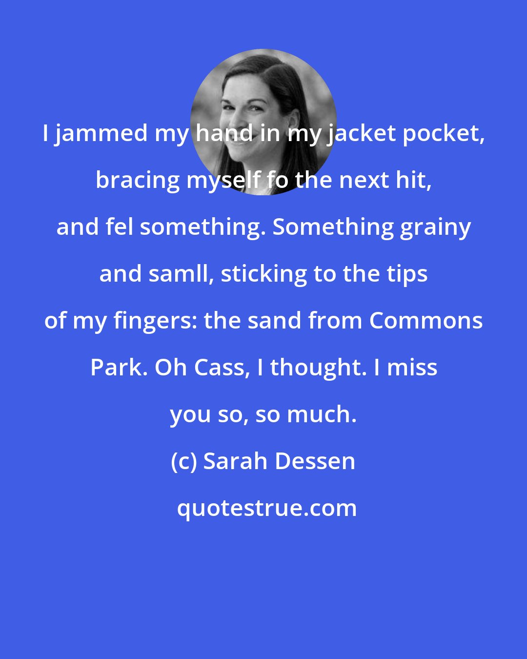 Sarah Dessen: I jammed my hand in my jacket pocket, bracing myself fo the next hit, and fel something. Something grainy and samll, sticking to the tips of my fingers: the sand from Commons Park. Oh Cass, I thought. I miss you so, so much.