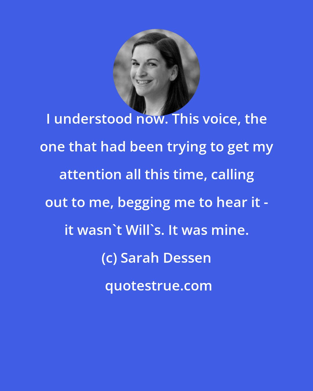 Sarah Dessen: I understood now. This voice, the one that had been trying to get my attention all this time, calling out to me, begging me to hear it - it wasn't Will's. It was mine.