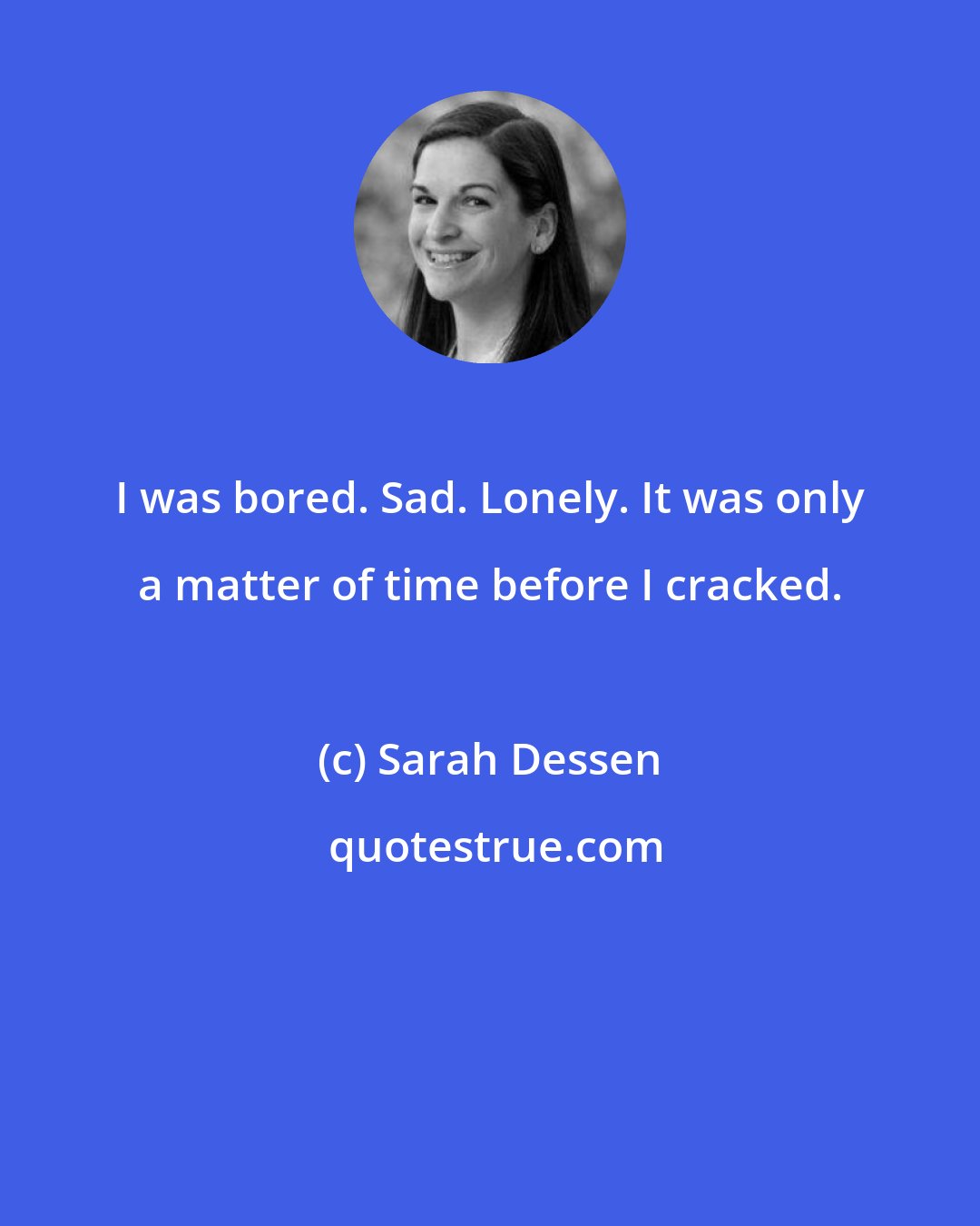 Sarah Dessen: I was bored. Sad. Lonely. It was only a matter of time before I cracked.