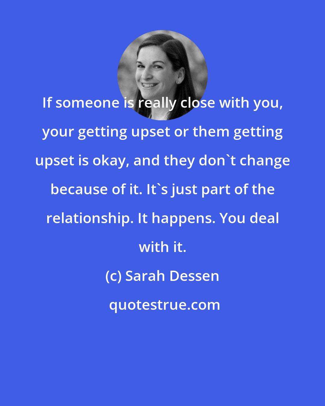 Sarah Dessen: If someone is really close with you, your getting upset or them getting upset is okay, and they don't change because of it. It's just part of the relationship. It happens. You deal with it.