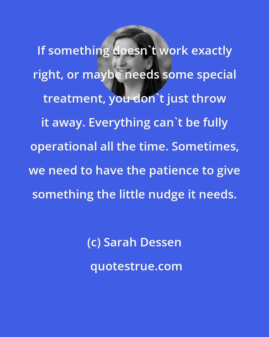 Sarah Dessen: If something doesn't work exactly right, or maybe needs some special treatment, you don't just throw it away. Everything can't be fully operational all the time. Sometimes, we need to have the patience to give something the little nudge it needs.