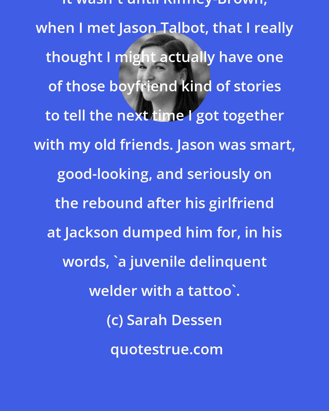 Sarah Dessen: It wasn't until Kiffney-Brown, when I met Jason Talbot, that I really thought I might actually have one of those boyfriend kind of stories to tell the next time I got together with my old friends. Jason was smart, good-looking, and seriously on the rebound after his girlfriend at Jackson dumped him for, in his words, 'a juvenile delinquent welder with a tattoo'.