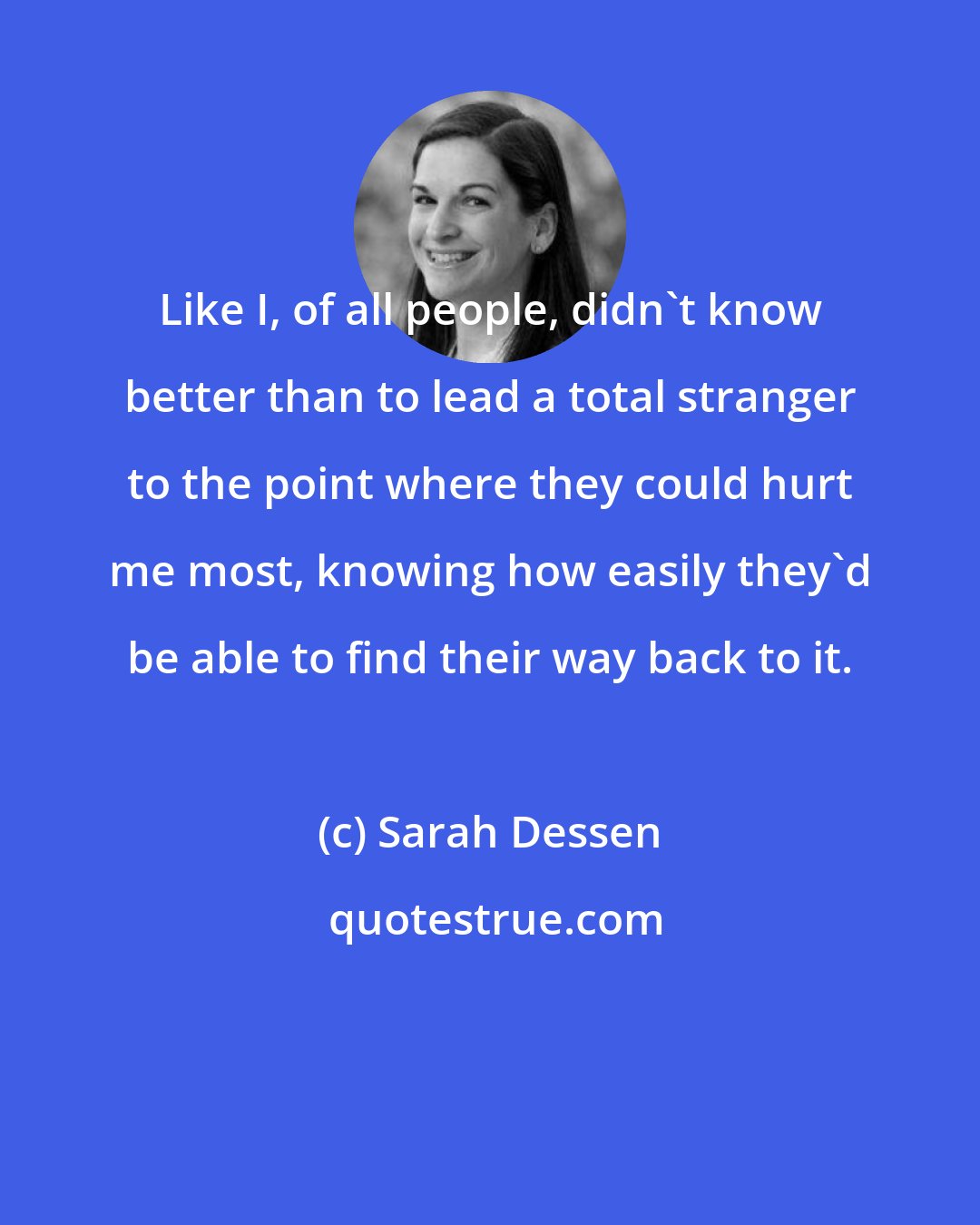 Sarah Dessen: Like I, of all people, didn't know better than to lead a total stranger to the point where they could hurt me most, knowing how easily they'd be able to find their way back to it.