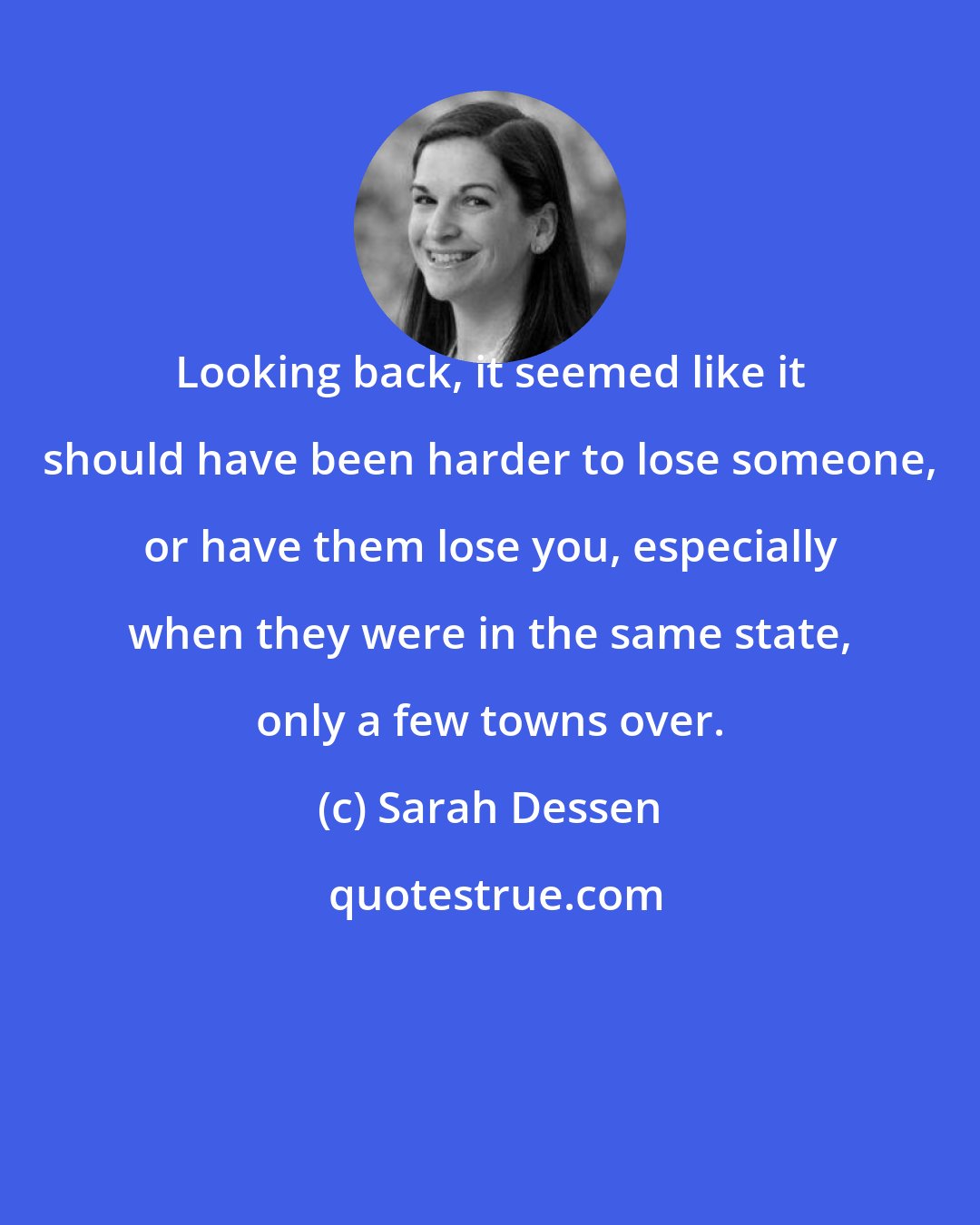 Sarah Dessen: Looking back, it seemed like it should have been harder to lose someone, or have them lose you, especially when they were in the same state, only a few towns over.