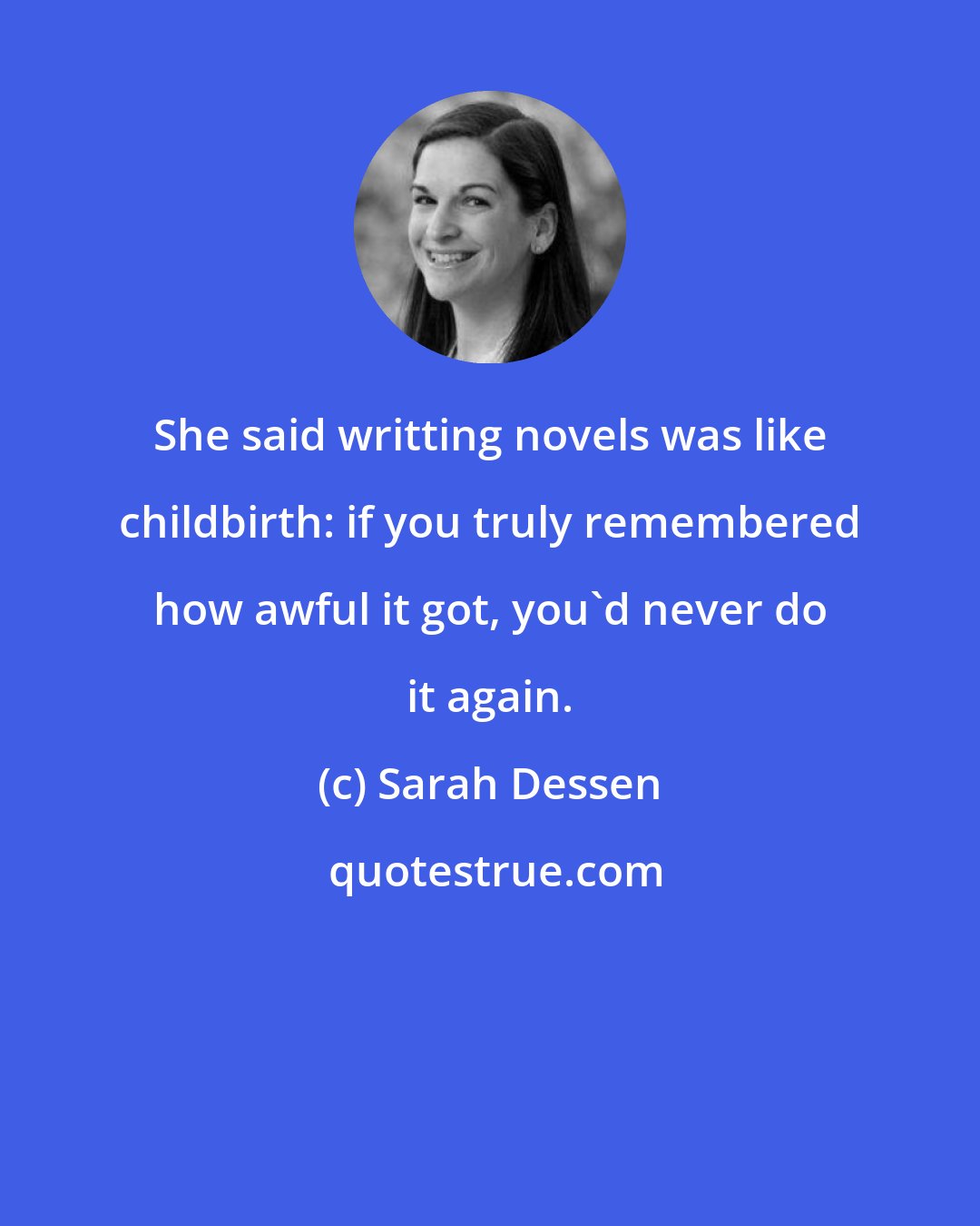 Sarah Dessen: She said writting novels was like childbirth: if you truly remembered how awful it got, you'd never do it again.