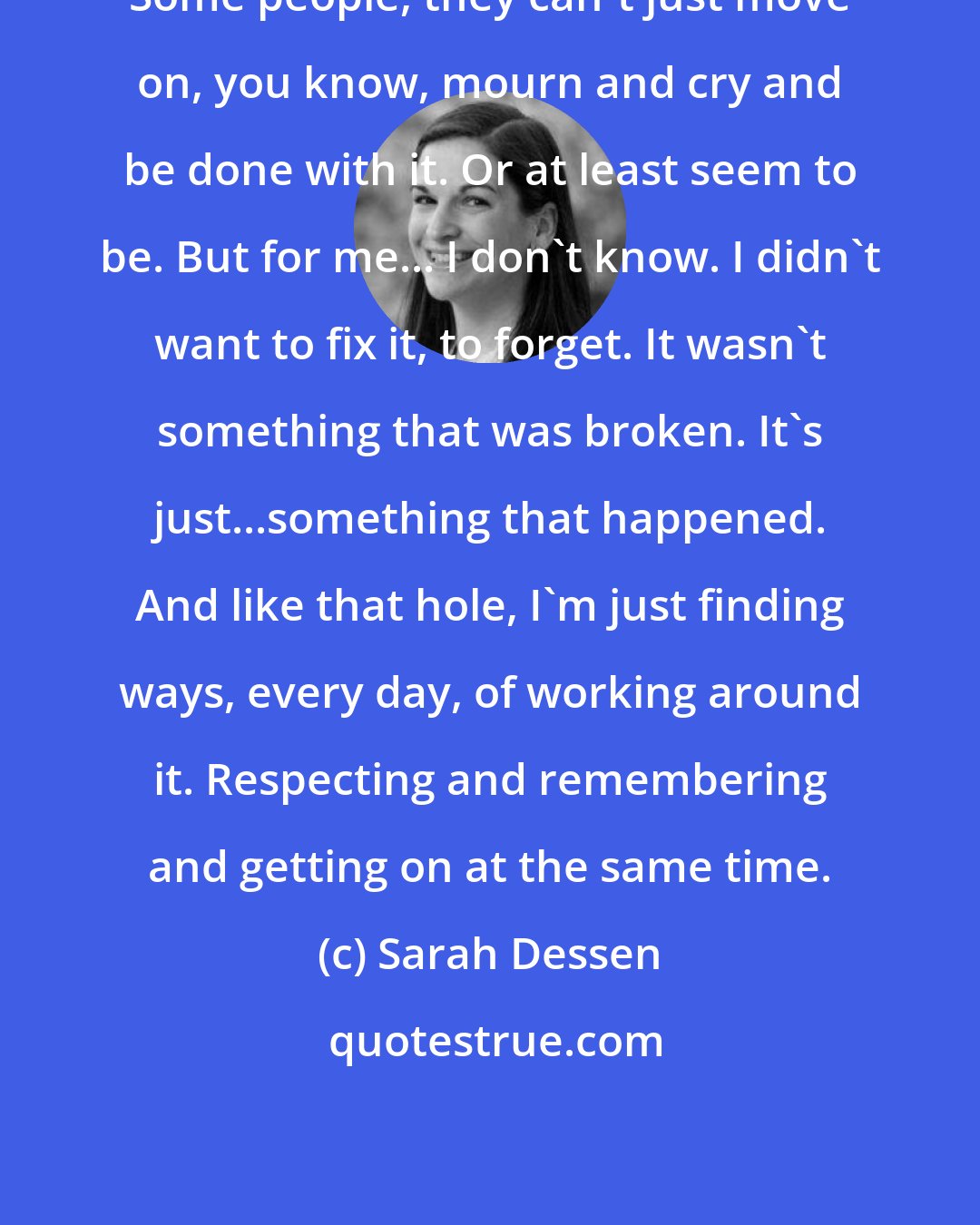 Sarah Dessen: Some people, they can't just move on, you know, mourn and cry and be done with it. Or at least seem to be. But for me... I don't know. I didn't want to fix it, to forget. It wasn't something that was broken. It's just...something that happened. And like that hole, I'm just finding ways, every day, of working around it. Respecting and remembering and getting on at the same time.