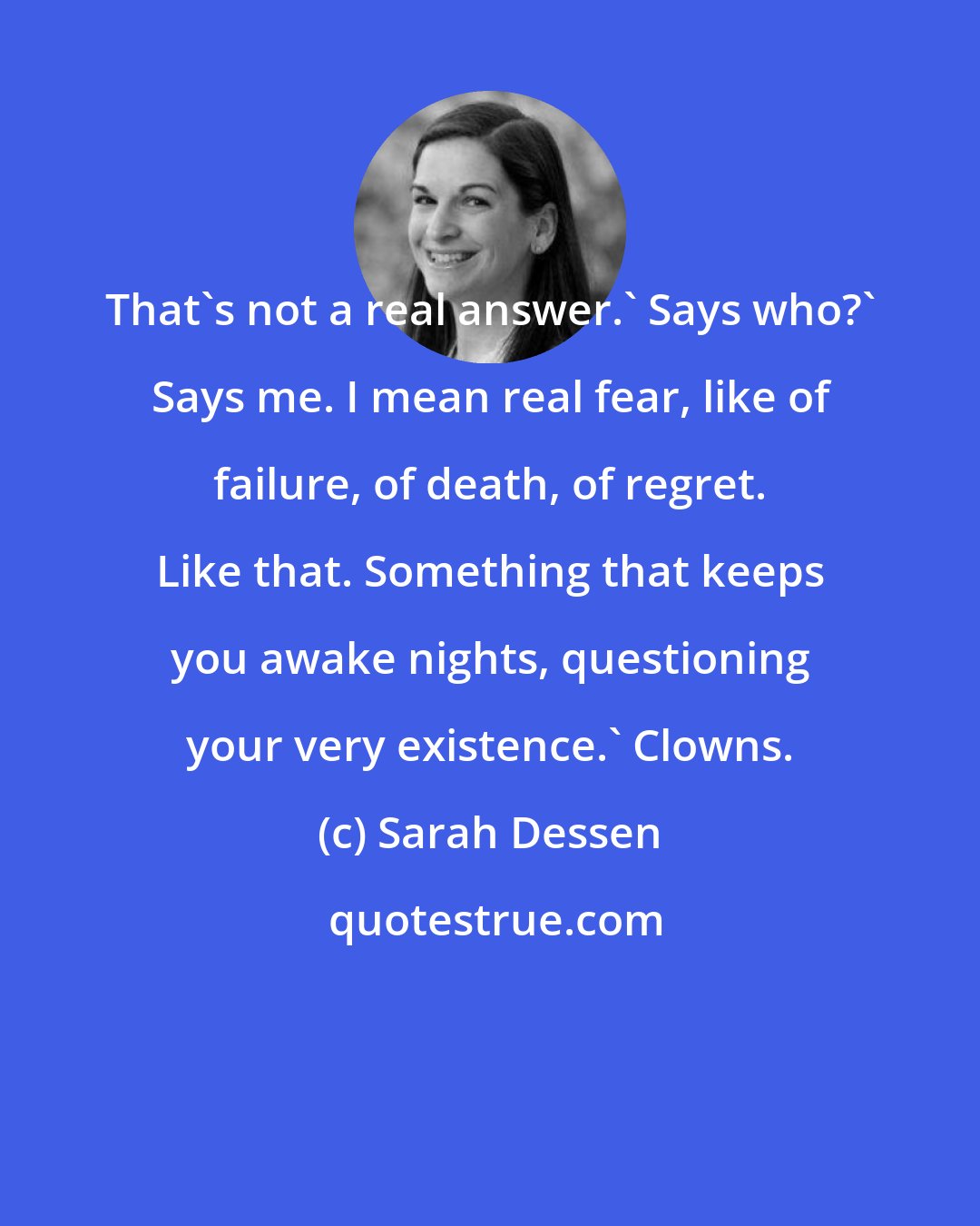 Sarah Dessen: That's not a real answer.' Says who?' Says me. I mean real fear, like of failure, of death, of regret. Like that. Something that keeps you awake nights, questioning your very existence.' Clowns.