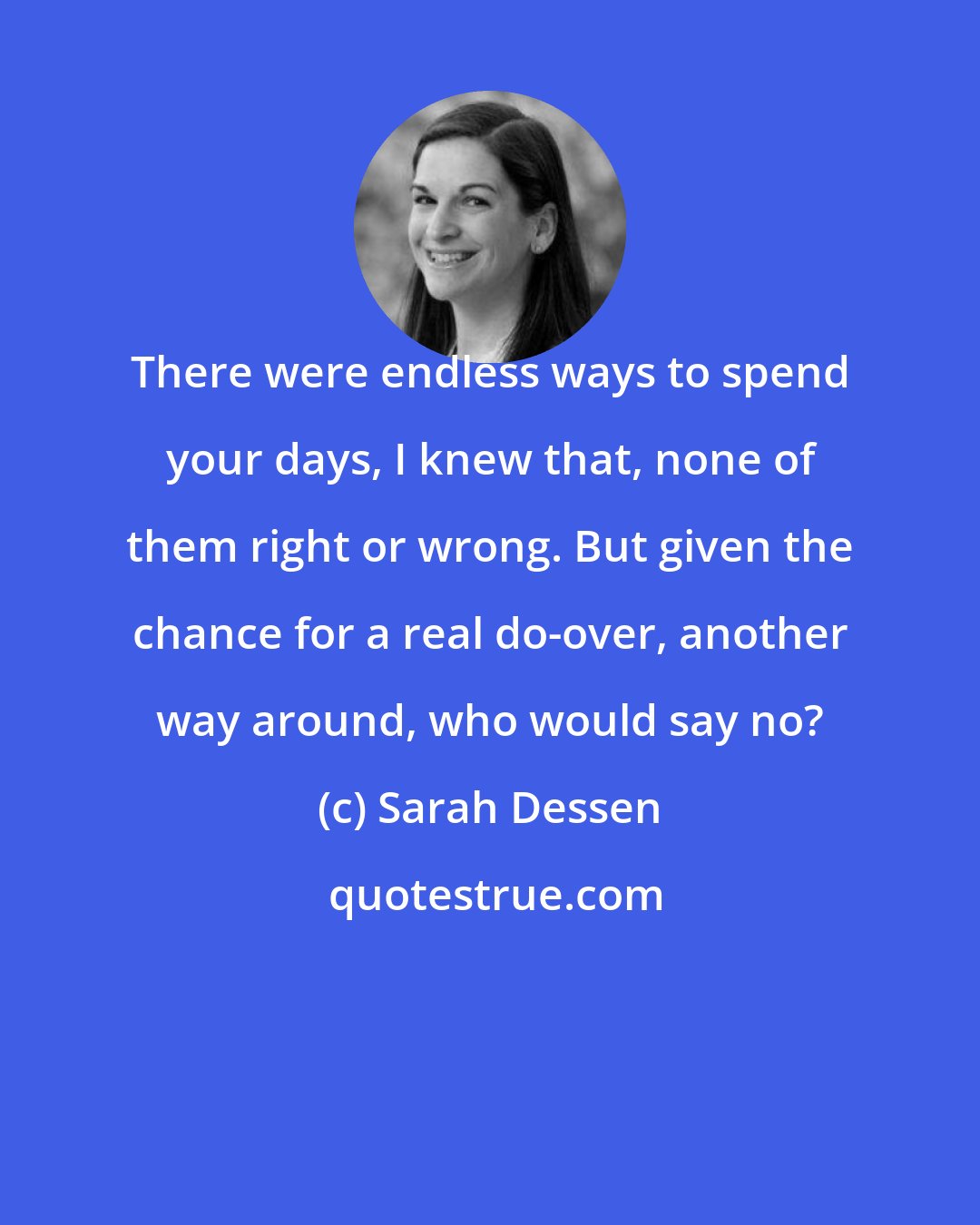 Sarah Dessen: There were endless ways to spend your days, I knew that, none of them right or wrong. But given the chance for a real do-over, another way around, who would say no?