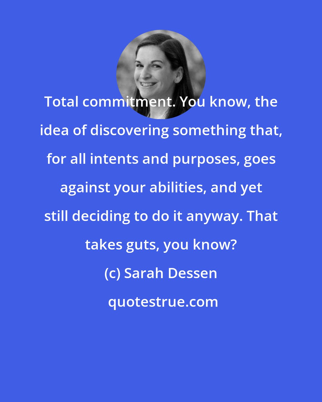 Sarah Dessen: Total commitment. You know, the idea of discovering something that, for all intents and purposes, goes against your abilities, and yet still deciding to do it anyway. That takes guts, you know?