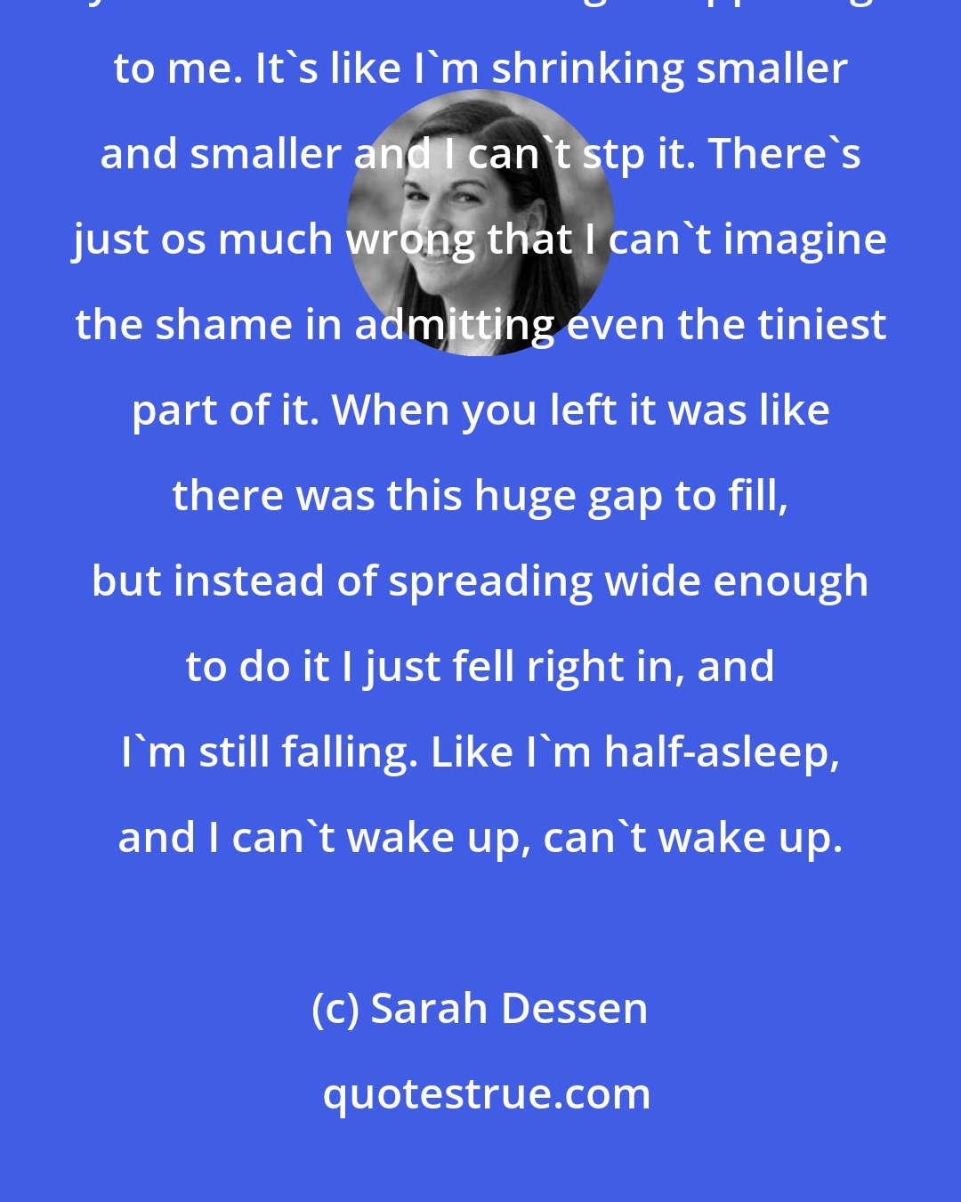 Sarah Dessen: Well, it's New Year's now but I don't feel that way anymore. I wonder if you do either. Something's happening to me. It's like I'm shrinking smaller and smaller and I can't stp it. There's just os much wrong that I can't imagine the shame in admitting even the tiniest part of it. When you left it was like there was this huge gap to fill, but instead of spreading wide enough to do it I just fell right in, and I'm still falling. Like I'm half-asleep, and I can't wake up, can't wake up.