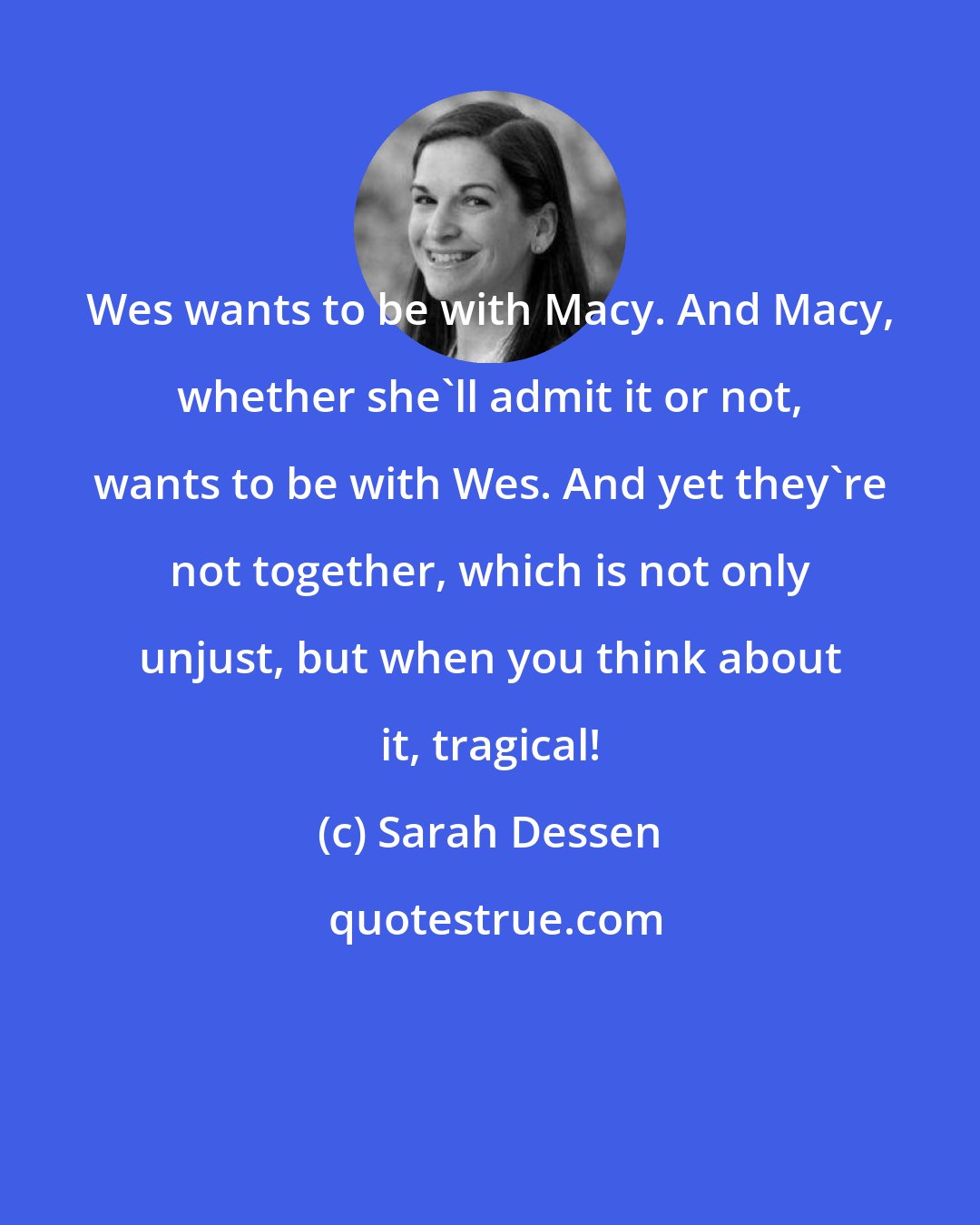 Sarah Dessen: Wes wants to be with Macy. And Macy, whether she'll admit it or not, wants to be with Wes. And yet they're not together, which is not only unjust, but when you think about it, tragical!