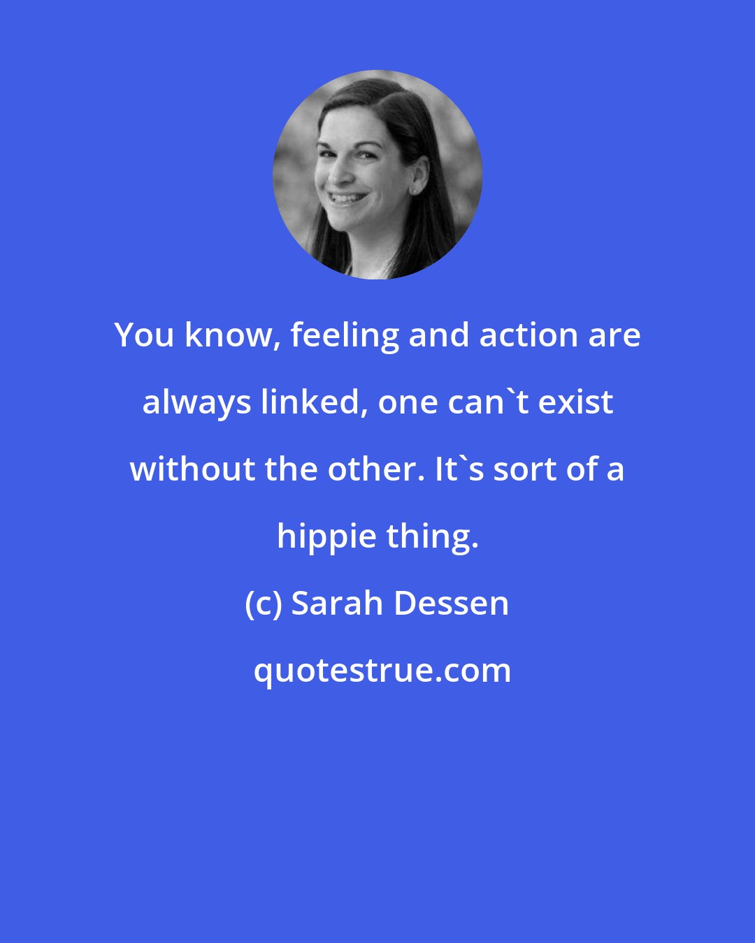 Sarah Dessen: You know, feeling and action are always linked, one can't exist without the other. It's sort of a hippie thing.