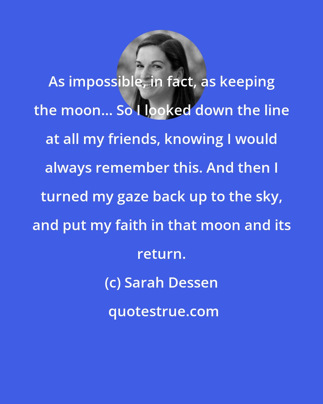 Sarah Dessen: As impossible, in fact, as keeping the moon... So I looked down the line at all my friends, knowing I would always remember this. And then I turned my gaze back up to the sky, and put my faith in that moon and its return.