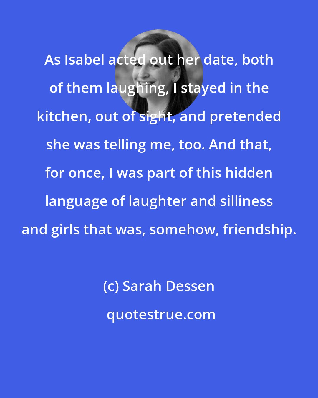 Sarah Dessen: As Isabel acted out her date, both of them laughing, I stayed in the kitchen, out of sight, and pretended she was telling me, too. And that, for once, I was part of this hidden language of laughter and silliness and girls that was, somehow, friendship.