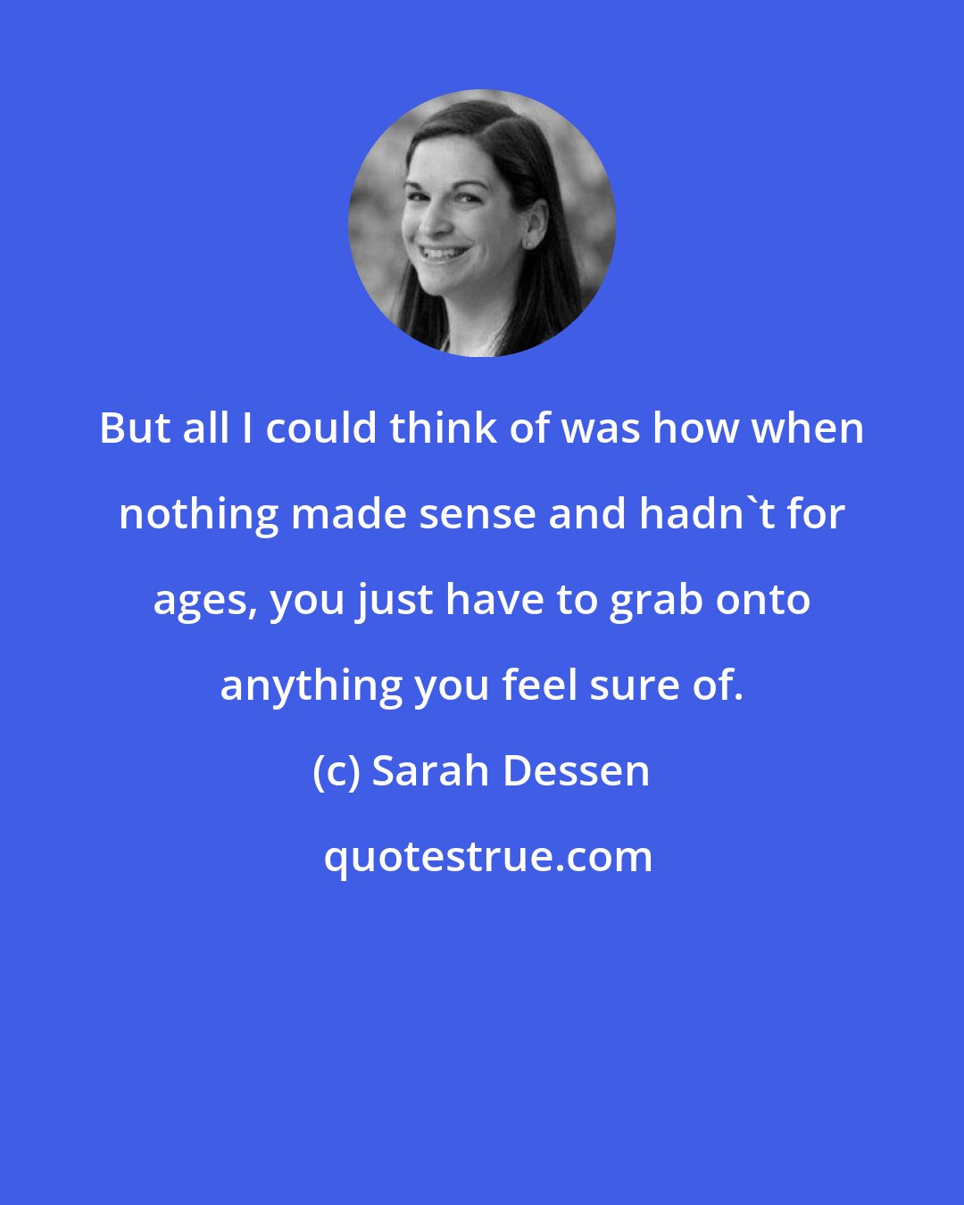 Sarah Dessen: But all I could think of was how when nothing made sense and hadn't for ages, you just have to grab onto anything you feel sure of.