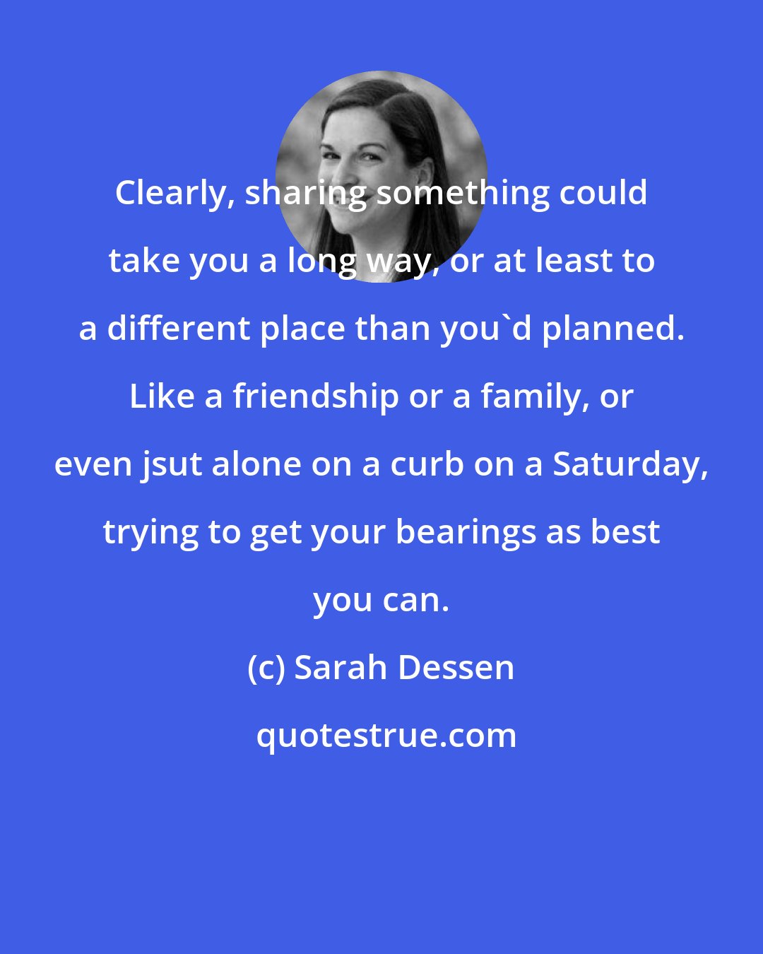 Sarah Dessen: Clearly, sharing something could take you a long way, or at least to a different place than you'd planned. Like a friendship or a family, or even jsut alone on a curb on a Saturday, trying to get your bearings as best you can.