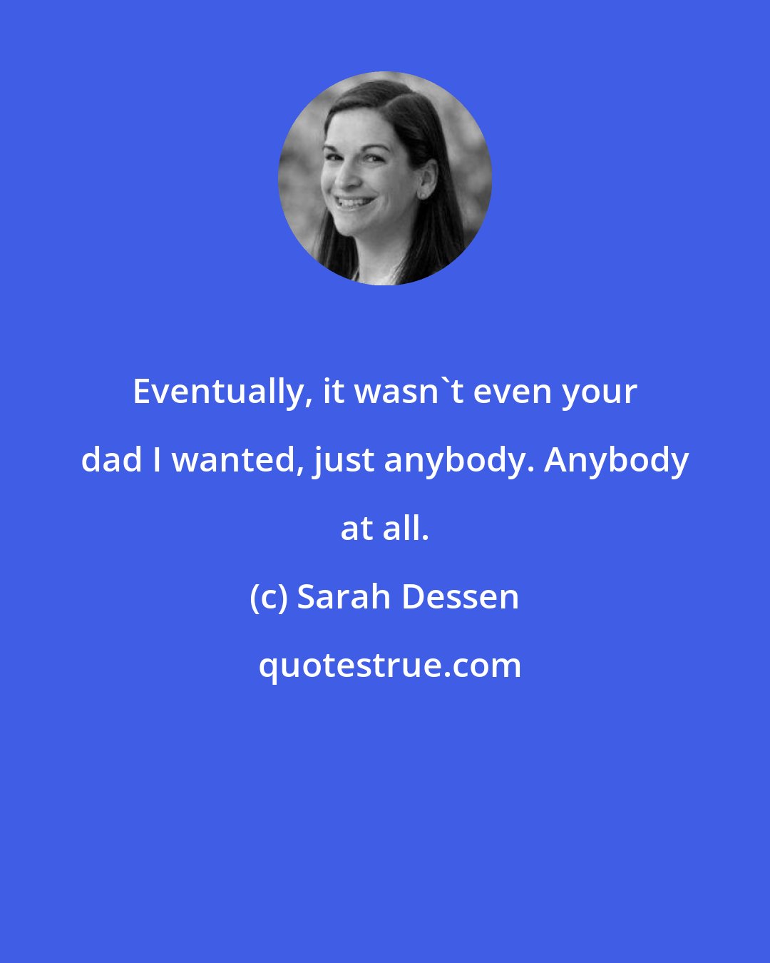 Sarah Dessen: Eventually, it wasn't even your dad I wanted, just anybody. Anybody at all.