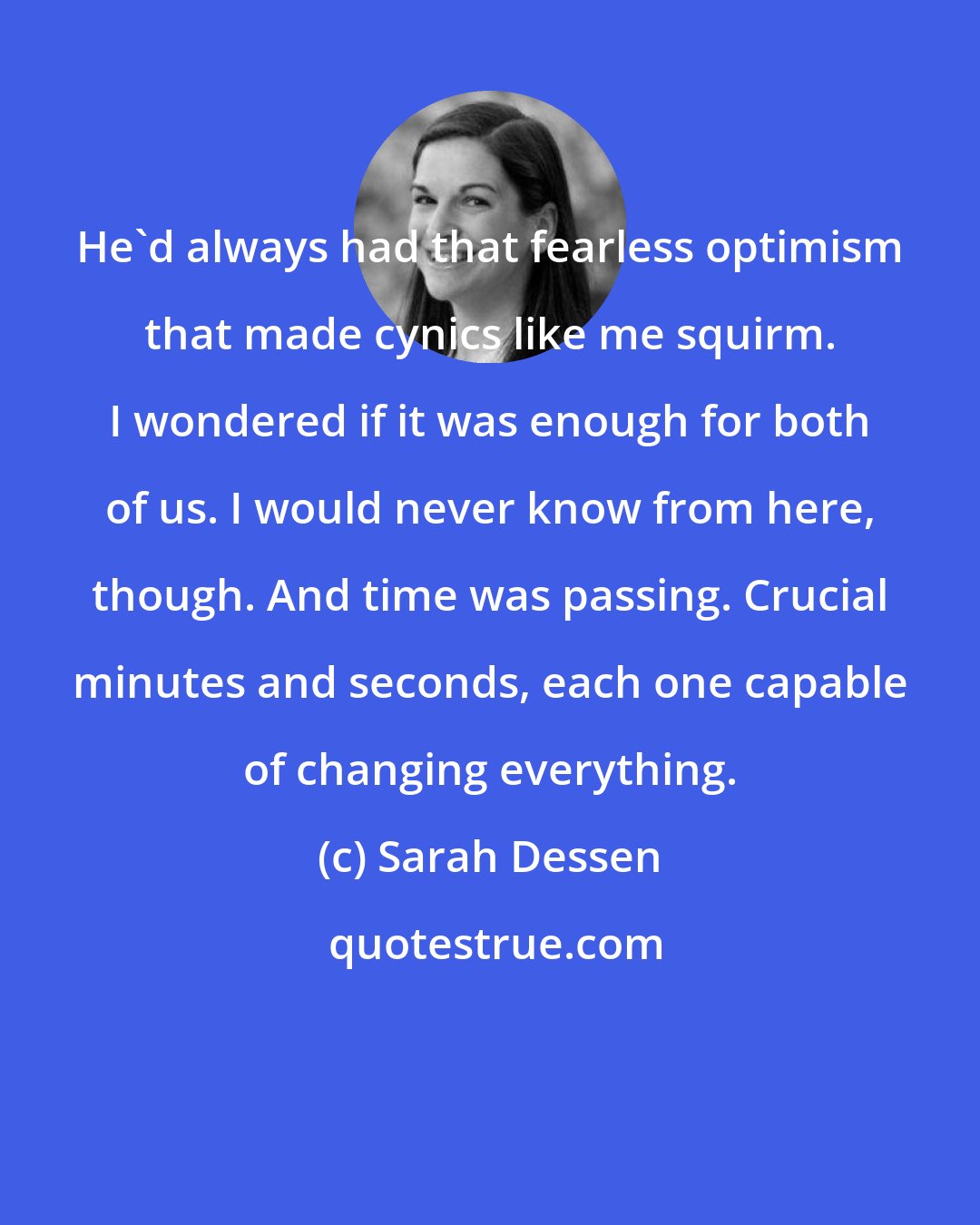 Sarah Dessen: He'd always had that fearless optimism that made cynics like me squirm. I wondered if it was enough for both of us. I would never know from here, though. And time was passing. Crucial minutes and seconds, each one capable of changing everything.