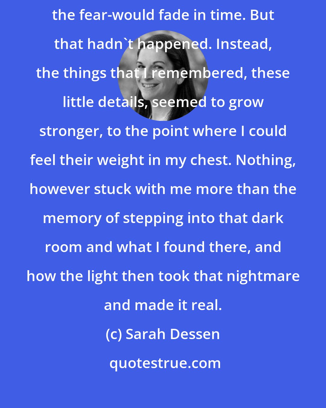 Sarah Dessen: I'd still thought that everything I thought about that night-the shame, the fear-would fade in time. But that hadn't happened. Instead, the things that I remembered, these little details, seemed to grow stronger, to the point where I could feel their weight in my chest. Nothing, however stuck with me more than the memory of stepping into that dark room and what I found there, and how the light then took that nightmare and made it real.