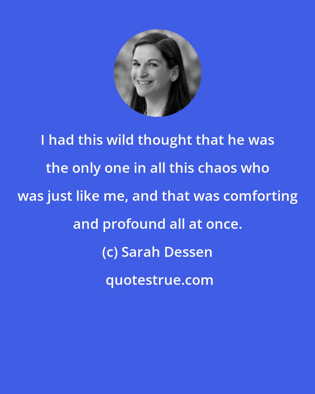 Sarah Dessen: I had this wild thought that he was the only one in all this chaos who was just like me, and that was comforting and profound all at once.