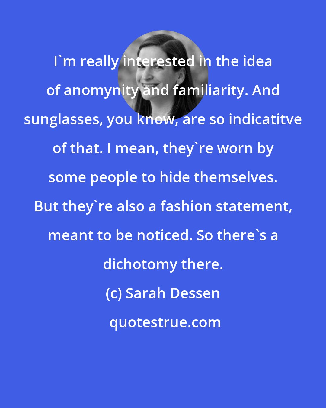 Sarah Dessen: I'm really interested in the idea of anomynity and familiarity. And sunglasses, you know, are so indicatitve of that. I mean, they're worn by some people to hide themselves. But they're also a fashion statement, meant to be noticed. So there's a dichotomy there.