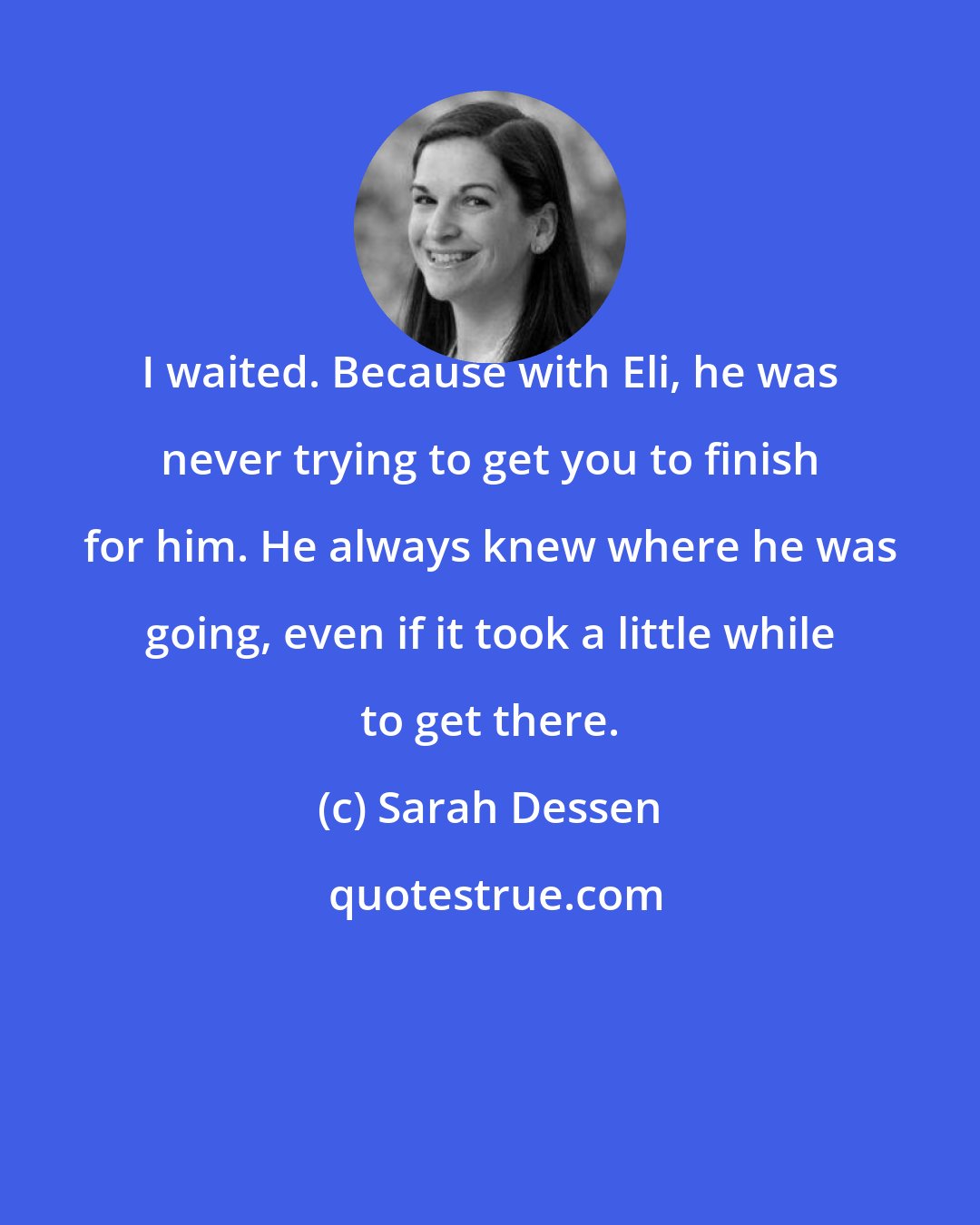 Sarah Dessen: I waited. Because with Eli, he was never trying to get you to finish for him. He always knew where he was going, even if it took a little while to get there.