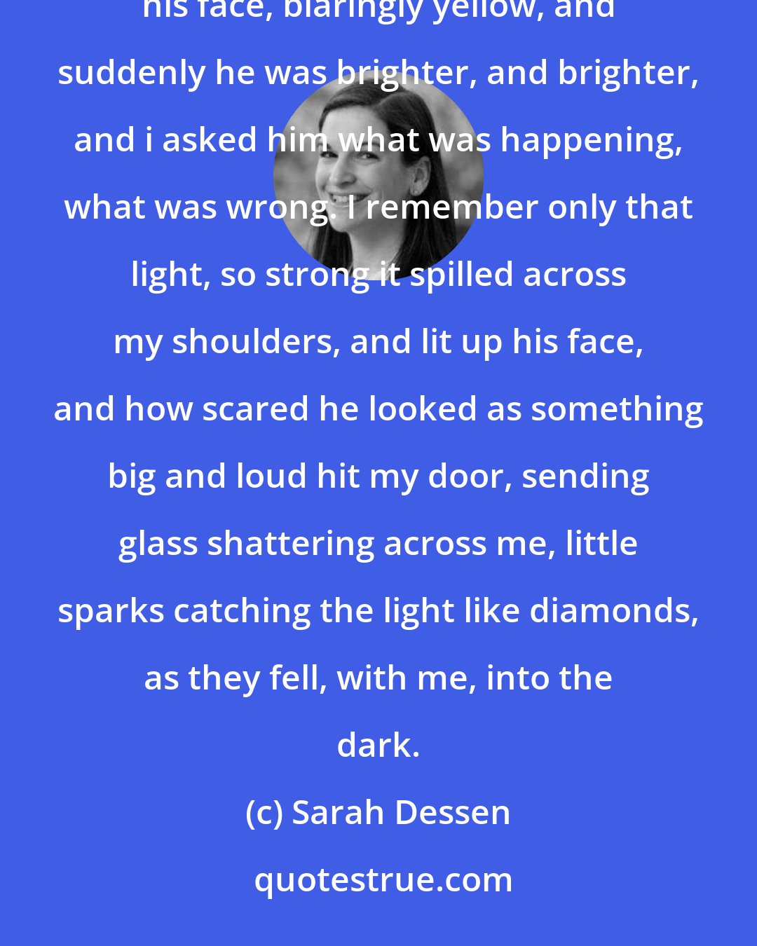 Sarah Dessen: I was woundering what he would say, what word could sum me up right then, when i saw the lights come across his face, blaringly yellow, and suddenly he was brighter, and brighter, and i asked him what was happening, what was wrong. I remember only that light, so strong it spilled across my shoulders, and lit up his face, and how scared he looked as something big and loud hit my door, sending glass shattering across me, little sparks catching the light like diamonds, as they fell, with me, into the dark.