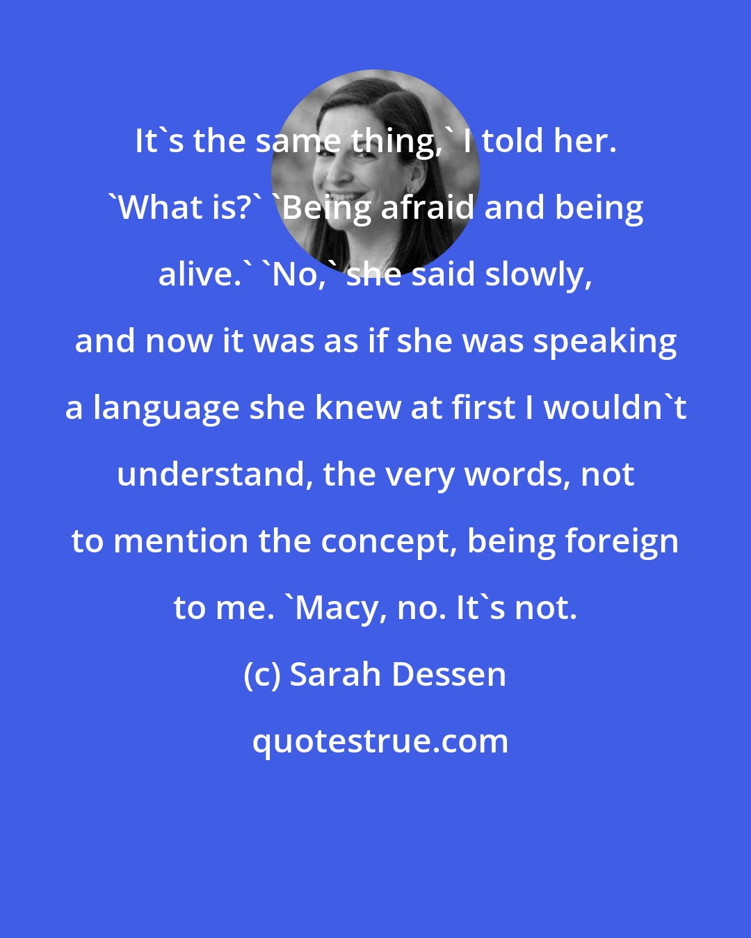 Sarah Dessen: It's the same thing,' I told her. 'What is?' 'Being afraid and being alive.' 'No,' she said slowly, and now it was as if she was speaking a language she knew at first I wouldn't understand, the very words, not to mention the concept, being foreign to me. 'Macy, no. It's not.