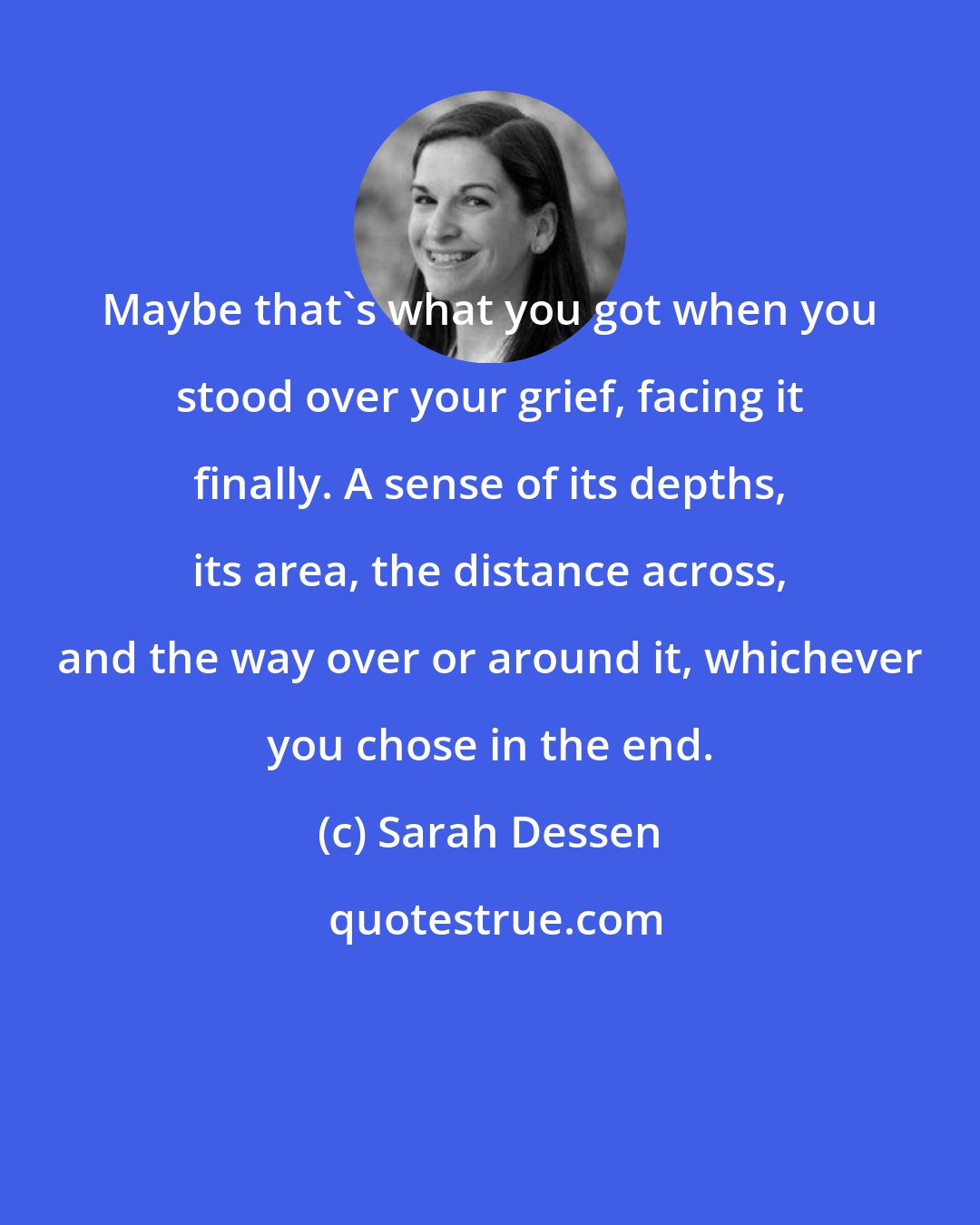 Sarah Dessen: Maybe that's what you got when you stood over your grief, facing it finally. A sense of its depths, its area, the distance across, and the way over or around it, whichever you chose in the end.