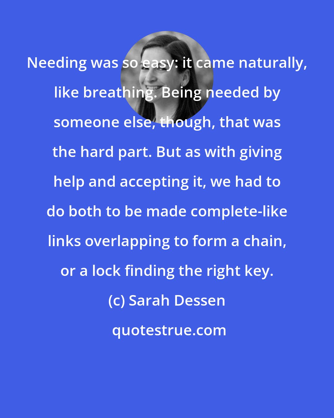 Sarah Dessen: Needing was so easy: it came naturally, like breathing. Being needed by someone else, though, that was the hard part. But as with giving help and accepting it, we had to do both to be made complete-like links overlapping to form a chain, or a lock finding the right key.