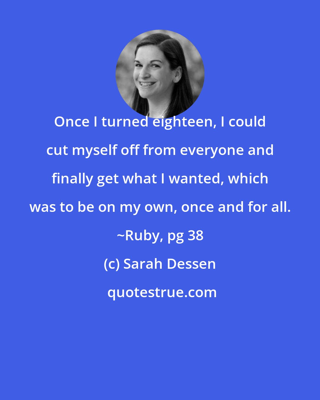 Sarah Dessen: Once I turned eighteen, I could cut myself off from everyone and finally get what I wanted, which was to be on my own, once and for all. ~Ruby, pg 38