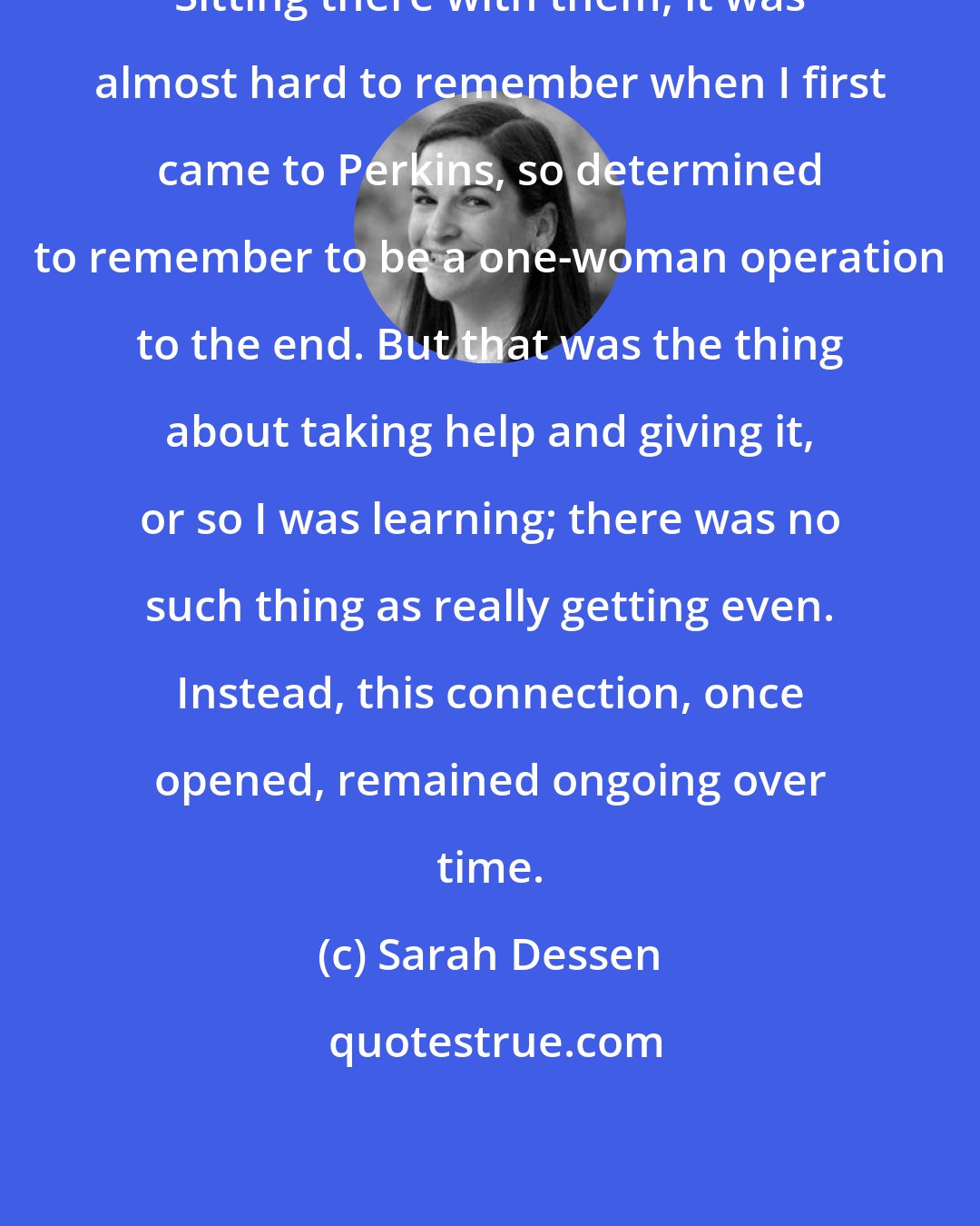 Sarah Dessen: Sitting there with them, it was almost hard to remember when I first came to Perkins, so determined to remember to be a one-woman operation to the end. But that was the thing about taking help and giving it, or so I was learning; there was no such thing as really getting even. Instead, this connection, once opened, remained ongoing over time.